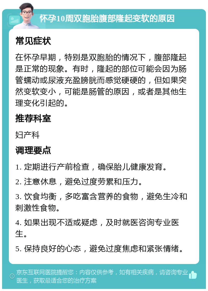 怀孕10周双胞胎腹部隆起变软的原因 常见症状 在怀孕早期，特别是双胞胎的情况下，腹部隆起是正常的现象。有时，隆起的部位可能会因为肠管蠕动或尿液充盈膀胱而感觉硬硬的，但如果突然变软变小，可能是肠管的原因，或者是其他生理变化引起的。 推荐科室 妇产科 调理要点 1. 定期进行产前检查，确保胎儿健康发育。 2. 注意休息，避免过度劳累和压力。 3. 饮食均衡，多吃富含营养的食物，避免生冷和刺激性食物。 4. 如果出现不适或疑虑，及时就医咨询专业医生。 5. 保持良好的心态，避免过度焦虑和紧张情绪。