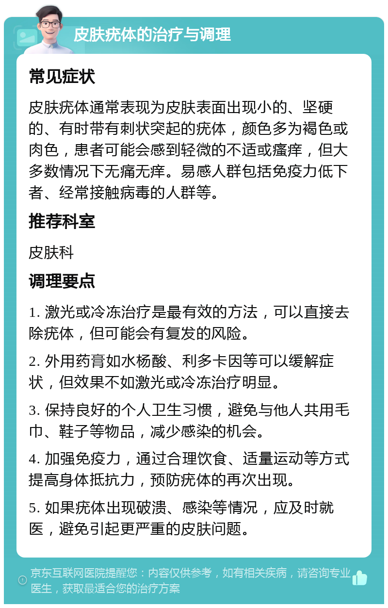 皮肤疣体的治疗与调理 常见症状 皮肤疣体通常表现为皮肤表面出现小的、坚硬的、有时带有刺状突起的疣体，颜色多为褐色或肉色，患者可能会感到轻微的不适或瘙痒，但大多数情况下无痛无痒。易感人群包括免疫力低下者、经常接触病毒的人群等。 推荐科室 皮肤科 调理要点 1. 激光或冷冻治疗是最有效的方法，可以直接去除疣体，但可能会有复发的风险。 2. 外用药膏如水杨酸、利多卡因等可以缓解症状，但效果不如激光或冷冻治疗明显。 3. 保持良好的个人卫生习惯，避免与他人共用毛巾、鞋子等物品，减少感染的机会。 4. 加强免疫力，通过合理饮食、适量运动等方式提高身体抵抗力，预防疣体的再次出现。 5. 如果疣体出现破溃、感染等情况，应及时就医，避免引起更严重的皮肤问题。