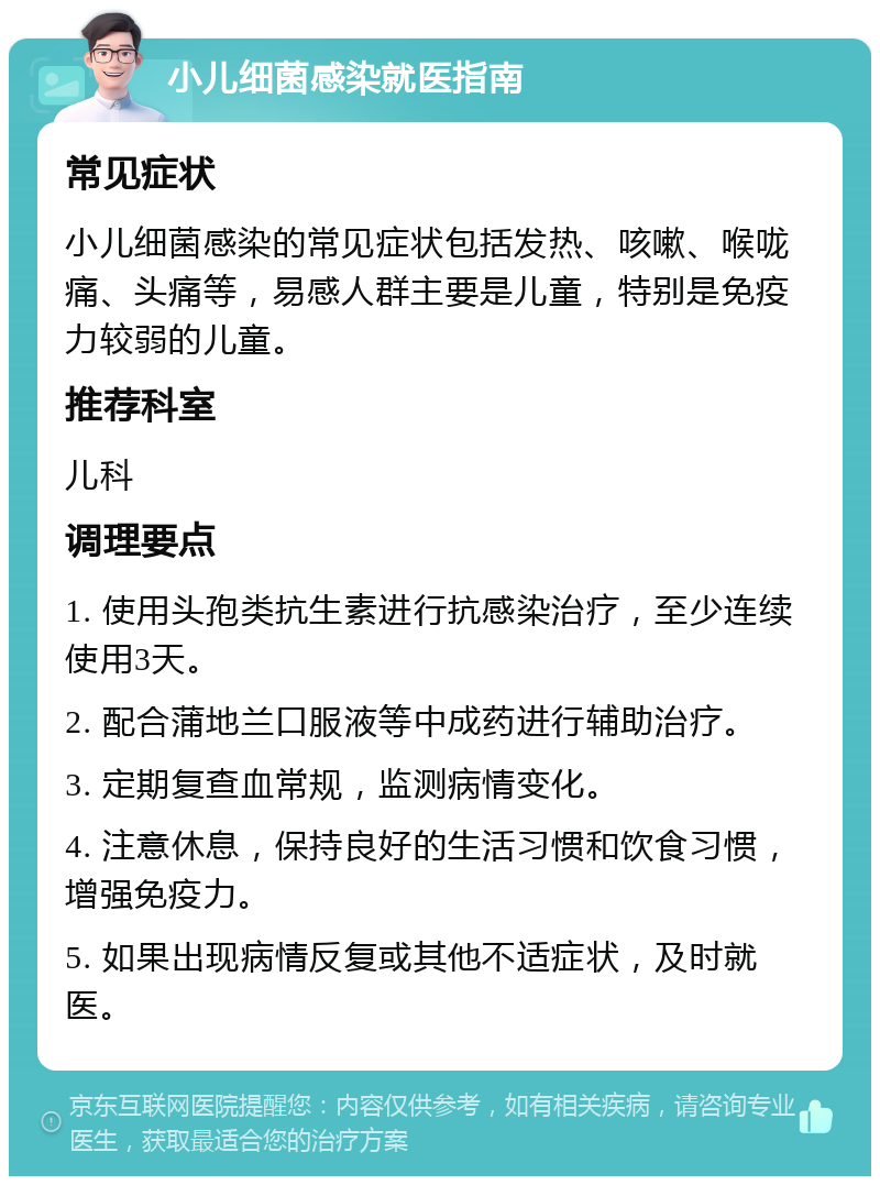 小儿细菌感染就医指南 常见症状 小儿细菌感染的常见症状包括发热、咳嗽、喉咙痛、头痛等，易感人群主要是儿童，特别是免疫力较弱的儿童。 推荐科室 儿科 调理要点 1. 使用头孢类抗生素进行抗感染治疗，至少连续使用3天。 2. 配合蒲地兰口服液等中成药进行辅助治疗。 3. 定期复查血常规，监测病情变化。 4. 注意休息，保持良好的生活习惯和饮食习惯，增强免疫力。 5. 如果出现病情反复或其他不适症状，及时就医。