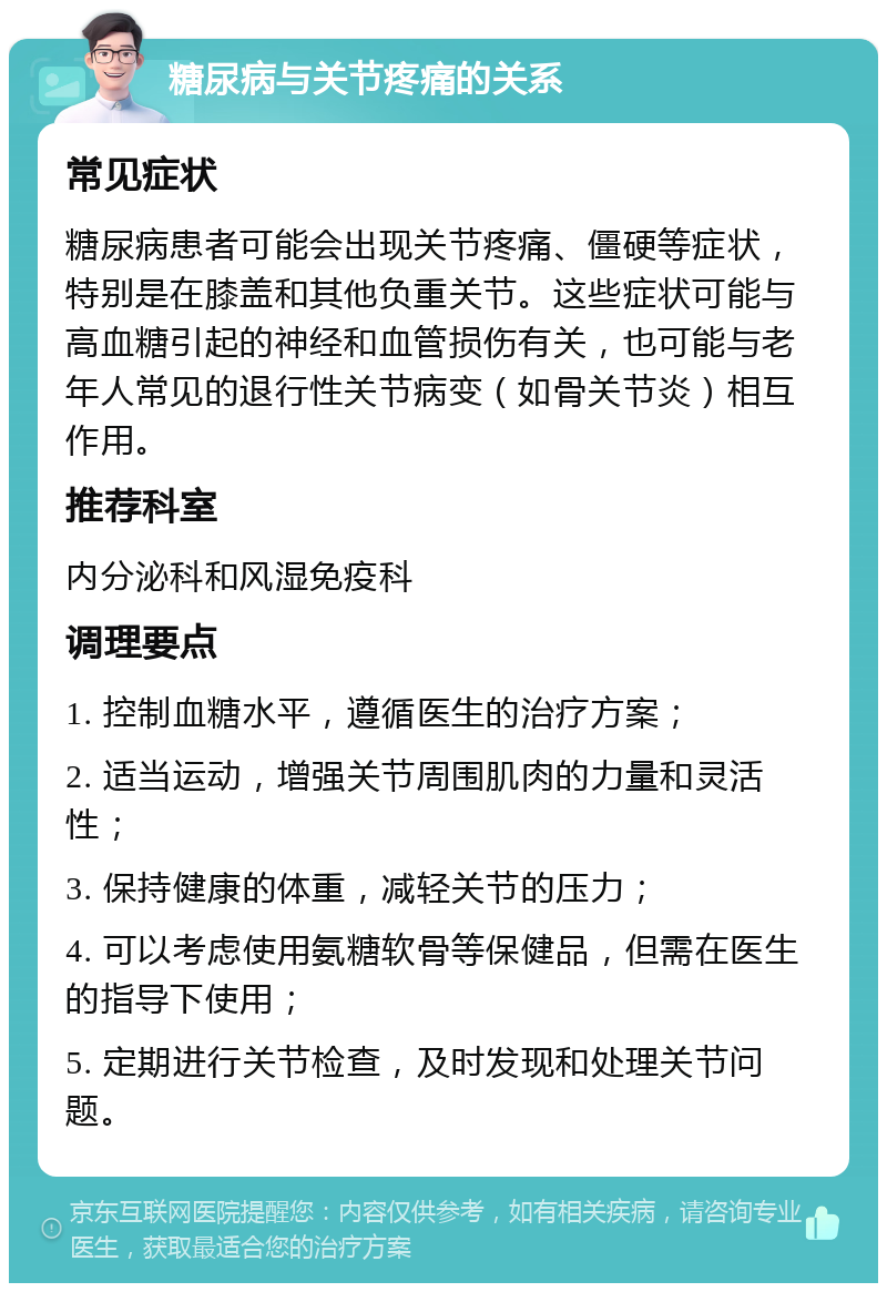 糖尿病与关节疼痛的关系 常见症状 糖尿病患者可能会出现关节疼痛、僵硬等症状，特别是在膝盖和其他负重关节。这些症状可能与高血糖引起的神经和血管损伤有关，也可能与老年人常见的退行性关节病变（如骨关节炎）相互作用。 推荐科室 内分泌科和风湿免疫科 调理要点 1. 控制血糖水平，遵循医生的治疗方案； 2. 适当运动，增强关节周围肌肉的力量和灵活性； 3. 保持健康的体重，减轻关节的压力； 4. 可以考虑使用氨糖软骨等保健品，但需在医生的指导下使用； 5. 定期进行关节检查，及时发现和处理关节问题。