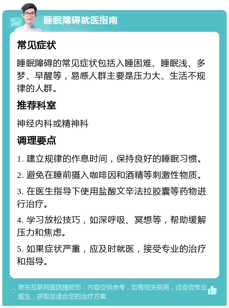 睡眠障碍就医指南 常见症状 睡眠障碍的常见症状包括入睡困难、睡眠浅、多梦、早醒等，易感人群主要是压力大、生活不规律的人群。 推荐科室 神经内科或精神科 调理要点 1. 建立规律的作息时间，保持良好的睡眠习惯。 2. 避免在睡前摄入咖啡因和酒精等刺激性物质。 3. 在医生指导下使用盐酸文辛法拉胶囊等药物进行治疗。 4. 学习放松技巧，如深呼吸、冥想等，帮助缓解压力和焦虑。 5. 如果症状严重，应及时就医，接受专业的治疗和指导。