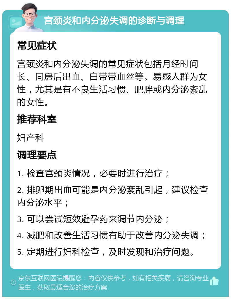 宫颈炎和内分泌失调的诊断与调理 常见症状 宫颈炎和内分泌失调的常见症状包括月经时间长、同房后出血、白带带血丝等。易感人群为女性，尤其是有不良生活习惯、肥胖或内分泌紊乱的女性。 推荐科室 妇产科 调理要点 1. 检查宫颈炎情况，必要时进行治疗； 2. 排卵期出血可能是内分泌紊乱引起，建议检查内分泌水平； 3. 可以尝试短效避孕药来调节内分泌； 4. 减肥和改善生活习惯有助于改善内分泌失调； 5. 定期进行妇科检查，及时发现和治疗问题。