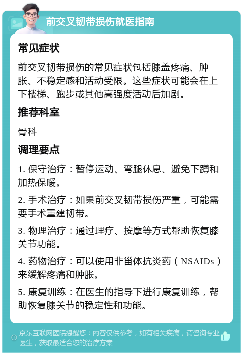 前交叉韧带损伤就医指南 常见症状 前交叉韧带损伤的常见症状包括膝盖疼痛、肿胀、不稳定感和活动受限。这些症状可能会在上下楼梯、跑步或其他高强度活动后加剧。 推荐科室 骨科 调理要点 1. 保守治疗：暂停运动、弯腿休息、避免下蹲和加热保暖。 2. 手术治疗：如果前交叉韧带损伤严重，可能需要手术重建韧带。 3. 物理治疗：通过理疗、按摩等方式帮助恢复膝关节功能。 4. 药物治疗：可以使用非甾体抗炎药（NSAIDs）来缓解疼痛和肿胀。 5. 康复训练：在医生的指导下进行康复训练，帮助恢复膝关节的稳定性和功能。