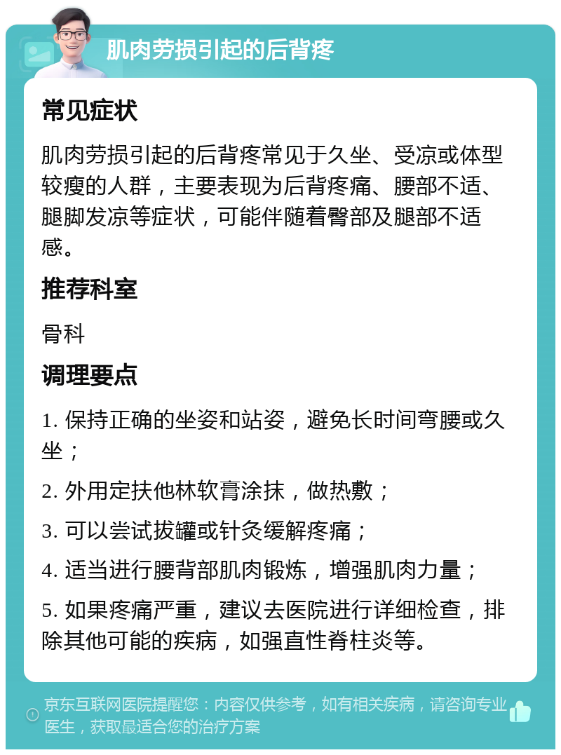 肌肉劳损引起的后背疼 常见症状 肌肉劳损引起的后背疼常见于久坐、受凉或体型较瘦的人群，主要表现为后背疼痛、腰部不适、腿脚发凉等症状，可能伴随着臀部及腿部不适感。 推荐科室 骨科 调理要点 1. 保持正确的坐姿和站姿，避免长时间弯腰或久坐； 2. 外用定扶他林软膏涂抹，做热敷； 3. 可以尝试拔罐或针灸缓解疼痛； 4. 适当进行腰背部肌肉锻炼，增强肌肉力量； 5. 如果疼痛严重，建议去医院进行详细检查，排除其他可能的疾病，如强直性脊柱炎等。