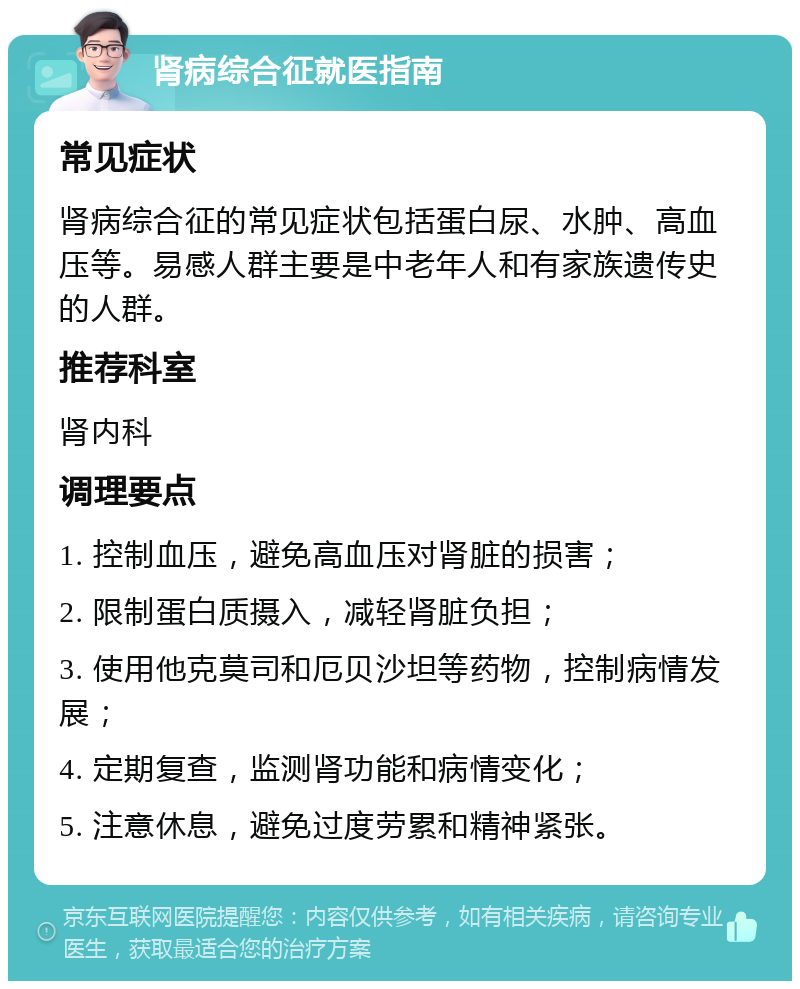 肾病综合征就医指南 常见症状 肾病综合征的常见症状包括蛋白尿、水肿、高血压等。易感人群主要是中老年人和有家族遗传史的人群。 推荐科室 肾内科 调理要点 1. 控制血压，避免高血压对肾脏的损害； 2. 限制蛋白质摄入，减轻肾脏负担； 3. 使用他克莫司和厄贝沙坦等药物，控制病情发展； 4. 定期复查，监测肾功能和病情变化； 5. 注意休息，避免过度劳累和精神紧张。