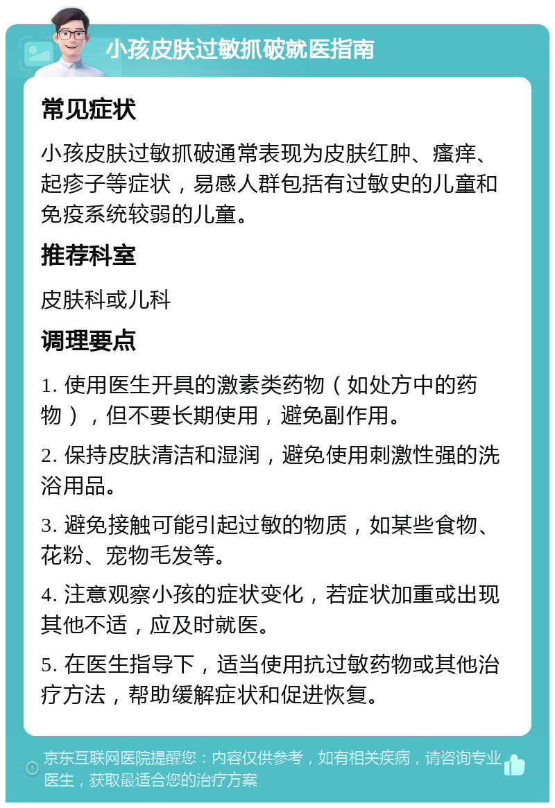 小孩皮肤过敏抓破就医指南 常见症状 小孩皮肤过敏抓破通常表现为皮肤红肿、瘙痒、起疹子等症状，易感人群包括有过敏史的儿童和免疫系统较弱的儿童。 推荐科室 皮肤科或儿科 调理要点 1. 使用医生开具的激素类药物（如处方中的药物），但不要长期使用，避免副作用。 2. 保持皮肤清洁和湿润，避免使用刺激性强的洗浴用品。 3. 避免接触可能引起过敏的物质，如某些食物、花粉、宠物毛发等。 4. 注意观察小孩的症状变化，若症状加重或出现其他不适，应及时就医。 5. 在医生指导下，适当使用抗过敏药物或其他治疗方法，帮助缓解症状和促进恢复。