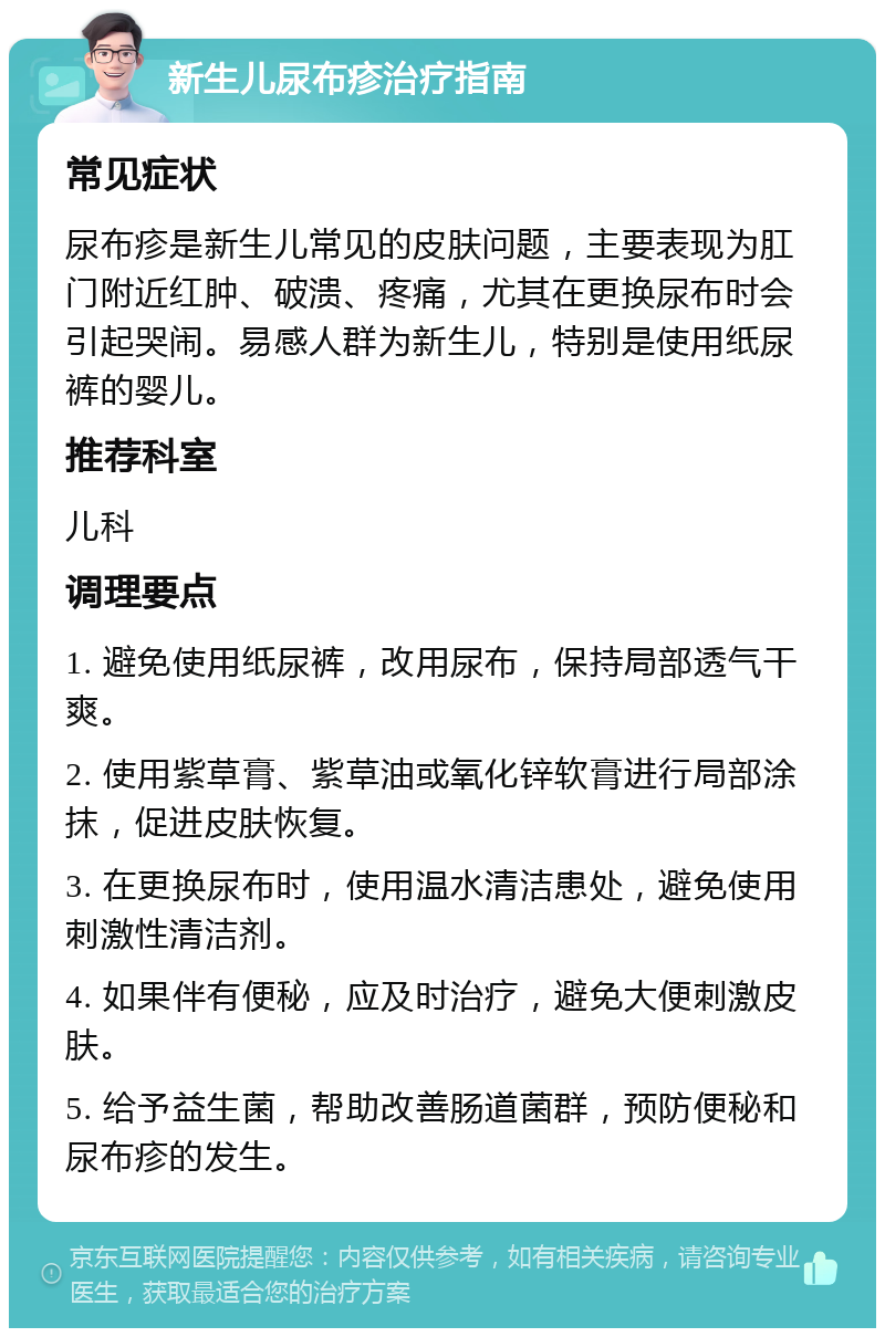 新生儿尿布疹治疗指南 常见症状 尿布疹是新生儿常见的皮肤问题，主要表现为肛门附近红肿、破溃、疼痛，尤其在更换尿布时会引起哭闹。易感人群为新生儿，特别是使用纸尿裤的婴儿。 推荐科室 儿科 调理要点 1. 避免使用纸尿裤，改用尿布，保持局部透气干爽。 2. 使用紫草膏、紫草油或氧化锌软膏进行局部涂抹，促进皮肤恢复。 3. 在更换尿布时，使用温水清洁患处，避免使用刺激性清洁剂。 4. 如果伴有便秘，应及时治疗，避免大便刺激皮肤。 5. 给予益生菌，帮助改善肠道菌群，预防便秘和尿布疹的发生。