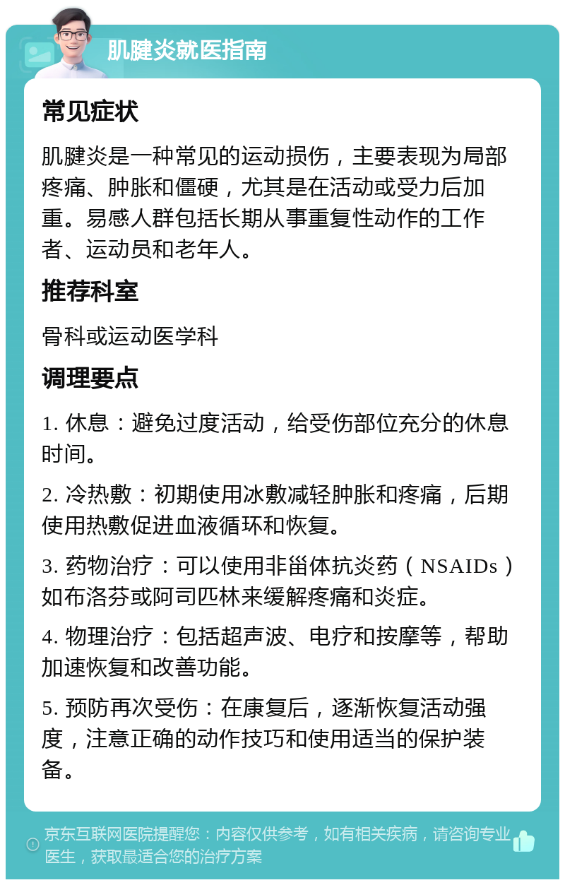 肌腱炎就医指南 常见症状 肌腱炎是一种常见的运动损伤，主要表现为局部疼痛、肿胀和僵硬，尤其是在活动或受力后加重。易感人群包括长期从事重复性动作的工作者、运动员和老年人。 推荐科室 骨科或运动医学科 调理要点 1. 休息：避免过度活动，给受伤部位充分的休息时间。 2. 冷热敷：初期使用冰敷减轻肿胀和疼痛，后期使用热敷促进血液循环和恢复。 3. 药物治疗：可以使用非甾体抗炎药（NSAIDs）如布洛芬或阿司匹林来缓解疼痛和炎症。 4. 物理治疗：包括超声波、电疗和按摩等，帮助加速恢复和改善功能。 5. 预防再次受伤：在康复后，逐渐恢复活动强度，注意正确的动作技巧和使用适当的保护装备。