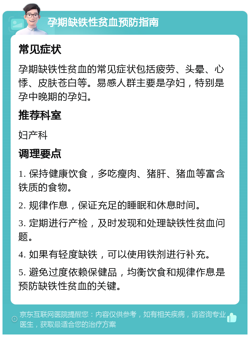 孕期缺铁性贫血预防指南 常见症状 孕期缺铁性贫血的常见症状包括疲劳、头晕、心悸、皮肤苍白等。易感人群主要是孕妇，特别是孕中晚期的孕妇。 推荐科室 妇产科 调理要点 1. 保持健康饮食，多吃瘦肉、猪肝、猪血等富含铁质的食物。 2. 规律作息，保证充足的睡眠和休息时间。 3. 定期进行产检，及时发现和处理缺铁性贫血问题。 4. 如果有轻度缺铁，可以使用铁剂进行补充。 5. 避免过度依赖保健品，均衡饮食和规律作息是预防缺铁性贫血的关键。