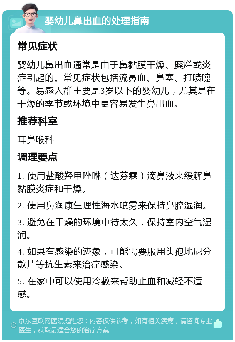 婴幼儿鼻出血的处理指南 常见症状 婴幼儿鼻出血通常是由于鼻黏膜干燥、糜烂或炎症引起的。常见症状包括流鼻血、鼻塞、打喷嚏等。易感人群主要是3岁以下的婴幼儿，尤其是在干燥的季节或环境中更容易发生鼻出血。 推荐科室 耳鼻喉科 调理要点 1. 使用盐酸羟甲唑啉（达芬霖）滴鼻液来缓解鼻黏膜炎症和干燥。 2. 使用鼻润康生理性海水喷雾来保持鼻腔湿润。 3. 避免在干燥的环境中待太久，保持室内空气湿润。 4. 如果有感染的迹象，可能需要服用头孢地尼分散片等抗生素来治疗感染。 5. 在家中可以使用冷敷来帮助止血和减轻不适感。