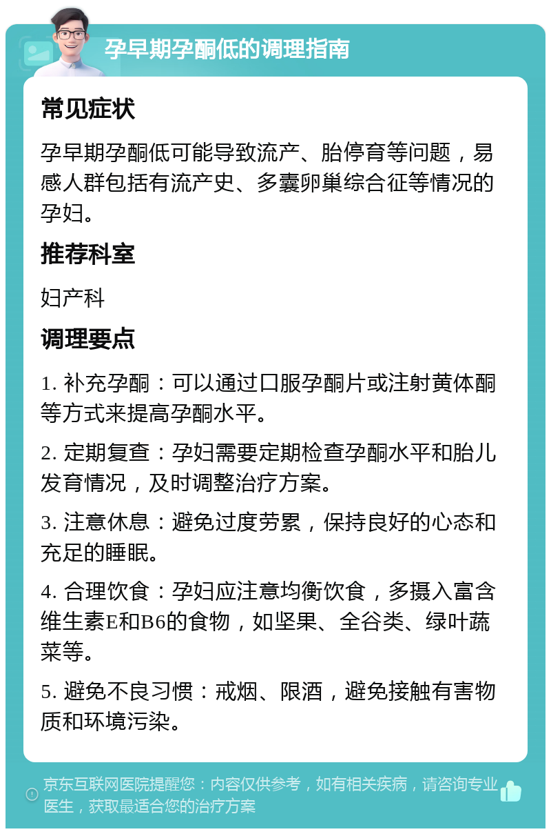 孕早期孕酮低的调理指南 常见症状 孕早期孕酮低可能导致流产、胎停育等问题，易感人群包括有流产史、多囊卵巢综合征等情况的孕妇。 推荐科室 妇产科 调理要点 1. 补充孕酮：可以通过口服孕酮片或注射黄体酮等方式来提高孕酮水平。 2. 定期复查：孕妇需要定期检查孕酮水平和胎儿发育情况，及时调整治疗方案。 3. 注意休息：避免过度劳累，保持良好的心态和充足的睡眠。 4. 合理饮食：孕妇应注意均衡饮食，多摄入富含维生素E和B6的食物，如坚果、全谷类、绿叶蔬菜等。 5. 避免不良习惯：戒烟、限酒，避免接触有害物质和环境污染。