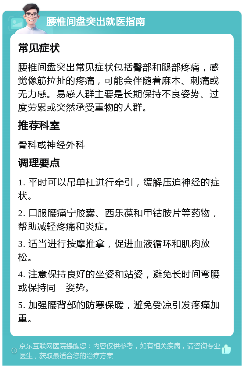 腰椎间盘突出就医指南 常见症状 腰椎间盘突出常见症状包括臀部和腿部疼痛，感觉像筋拉扯的疼痛，可能会伴随着麻木、刺痛或无力感。易感人群主要是长期保持不良姿势、过度劳累或突然承受重物的人群。 推荐科室 骨科或神经外科 调理要点 1. 平时可以吊单杠进行牵引，缓解压迫神经的症状。 2. 口服腰痛宁胶囊、西乐葆和甲钴胺片等药物，帮助减轻疼痛和炎症。 3. 适当进行按摩推拿，促进血液循环和肌肉放松。 4. 注意保持良好的坐姿和站姿，避免长时间弯腰或保持同一姿势。 5. 加强腰背部的防寒保暖，避免受凉引发疼痛加重。