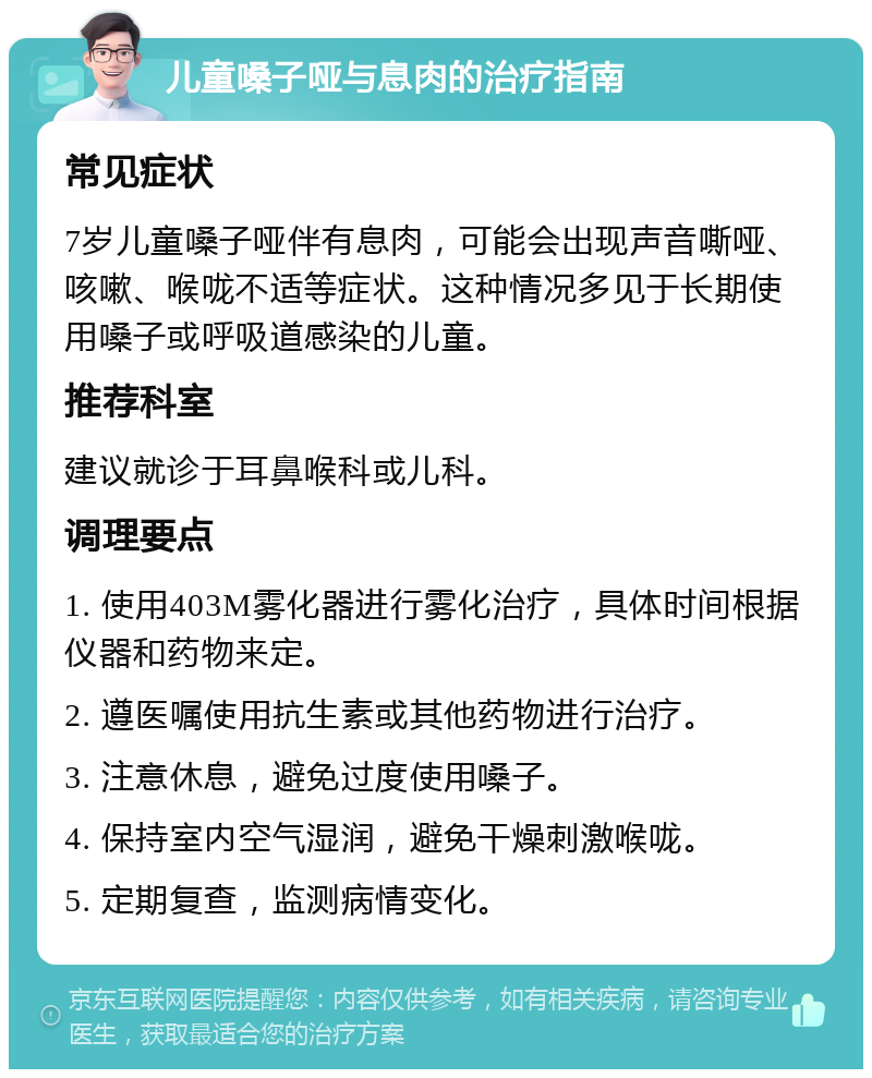 儿童嗓子哑与息肉的治疗指南 常见症状 7岁儿童嗓子哑伴有息肉，可能会出现声音嘶哑、咳嗽、喉咙不适等症状。这种情况多见于长期使用嗓子或呼吸道感染的儿童。 推荐科室 建议就诊于耳鼻喉科或儿科。 调理要点 1. 使用403M雾化器进行雾化治疗，具体时间根据仪器和药物来定。 2. 遵医嘱使用抗生素或其他药物进行治疗。 3. 注意休息，避免过度使用嗓子。 4. 保持室内空气湿润，避免干燥刺激喉咙。 5. 定期复查，监测病情变化。