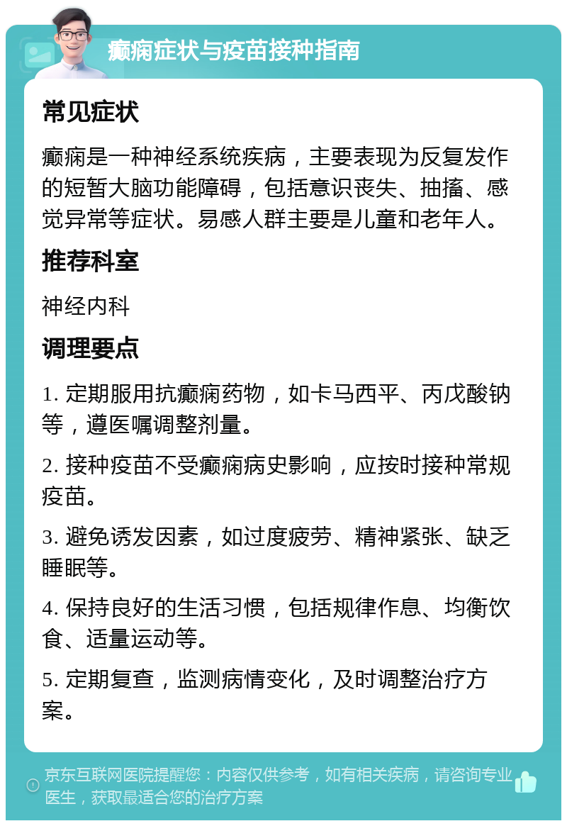 癫痫症状与疫苗接种指南 常见症状 癫痫是一种神经系统疾病，主要表现为反复发作的短暂大脑功能障碍，包括意识丧失、抽搐、感觉异常等症状。易感人群主要是儿童和老年人。 推荐科室 神经内科 调理要点 1. 定期服用抗癫痫药物，如卡马西平、丙戊酸钠等，遵医嘱调整剂量。 2. 接种疫苗不受癫痫病史影响，应按时接种常规疫苗。 3. 避免诱发因素，如过度疲劳、精神紧张、缺乏睡眠等。 4. 保持良好的生活习惯，包括规律作息、均衡饮食、适量运动等。 5. 定期复查，监测病情变化，及时调整治疗方案。