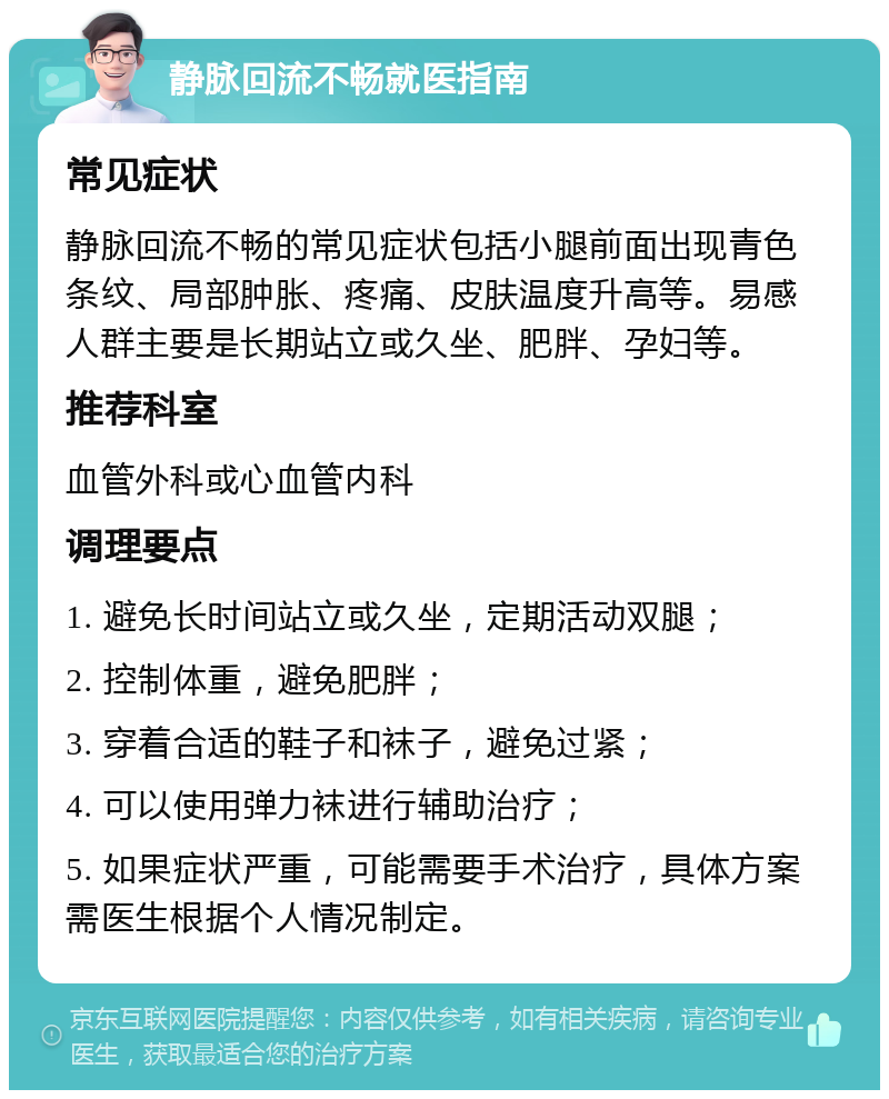 静脉回流不畅就医指南 常见症状 静脉回流不畅的常见症状包括小腿前面出现青色条纹、局部肿胀、疼痛、皮肤温度升高等。易感人群主要是长期站立或久坐、肥胖、孕妇等。 推荐科室 血管外科或心血管内科 调理要点 1. 避免长时间站立或久坐，定期活动双腿； 2. 控制体重，避免肥胖； 3. 穿着合适的鞋子和袜子，避免过紧； 4. 可以使用弹力袜进行辅助治疗； 5. 如果症状严重，可能需要手术治疗，具体方案需医生根据个人情况制定。