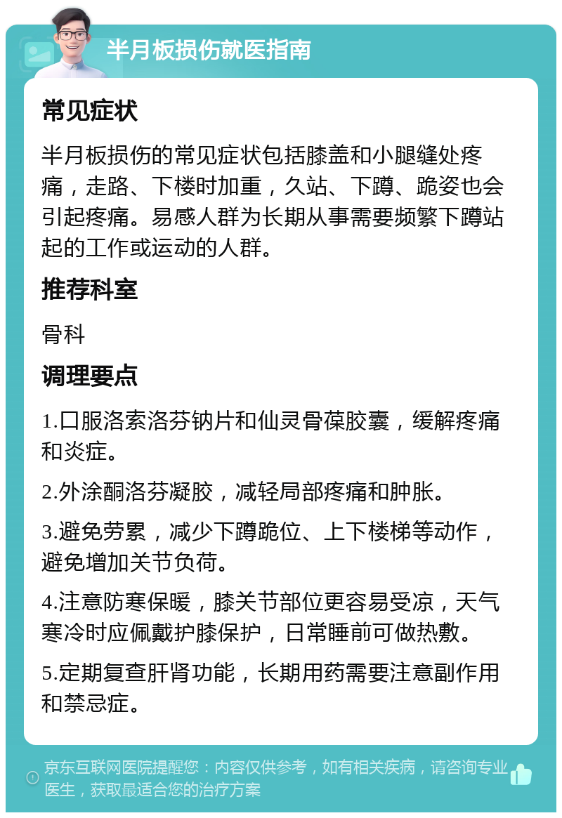 半月板损伤就医指南 常见症状 半月板损伤的常见症状包括膝盖和小腿缝处疼痛，走路、下楼时加重，久站、下蹲、跪姿也会引起疼痛。易感人群为长期从事需要频繁下蹲站起的工作或运动的人群。 推荐科室 骨科 调理要点 1.口服洛索洛芬钠片和仙灵骨葆胶囊，缓解疼痛和炎症。 2.外涂酮洛芬凝胶，减轻局部疼痛和肿胀。 3.避免劳累，减少下蹲跪位、上下楼梯等动作，避免增加关节负荷。 4.注意防寒保暖，膝关节部位更容易受凉，天气寒冷时应佩戴护膝保护，日常睡前可做热敷。 5.定期复查肝肾功能，长期用药需要注意副作用和禁忌症。