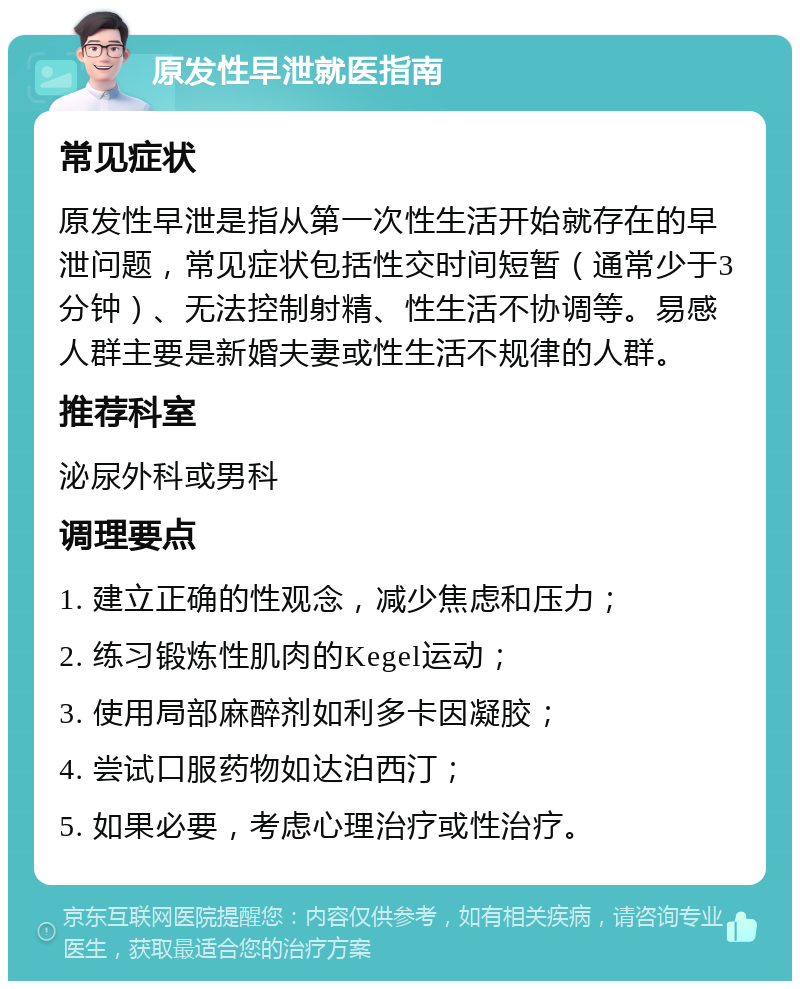 原发性早泄就医指南 常见症状 原发性早泄是指从第一次性生活开始就存在的早泄问题，常见症状包括性交时间短暂（通常少于3分钟）、无法控制射精、性生活不协调等。易感人群主要是新婚夫妻或性生活不规律的人群。 推荐科室 泌尿外科或男科 调理要点 1. 建立正确的性观念，减少焦虑和压力； 2. 练习锻炼性肌肉的Kegel运动； 3. 使用局部麻醉剂如利多卡因凝胶； 4. 尝试口服药物如达泊西汀； 5. 如果必要，考虑心理治疗或性治疗。