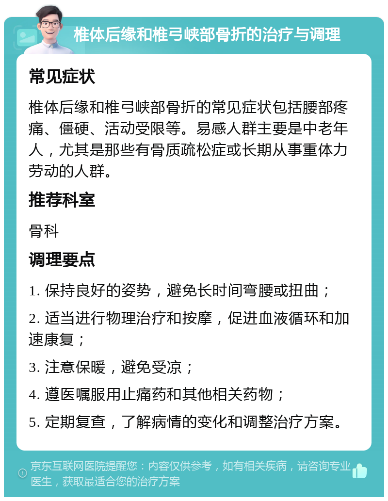 椎体后缘和椎弓峡部骨折的治疗与调理 常见症状 椎体后缘和椎弓峡部骨折的常见症状包括腰部疼痛、僵硬、活动受限等。易感人群主要是中老年人，尤其是那些有骨质疏松症或长期从事重体力劳动的人群。 推荐科室 骨科 调理要点 1. 保持良好的姿势，避免长时间弯腰或扭曲； 2. 适当进行物理治疗和按摩，促进血液循环和加速康复； 3. 注意保暖，避免受凉； 4. 遵医嘱服用止痛药和其他相关药物； 5. 定期复查，了解病情的变化和调整治疗方案。