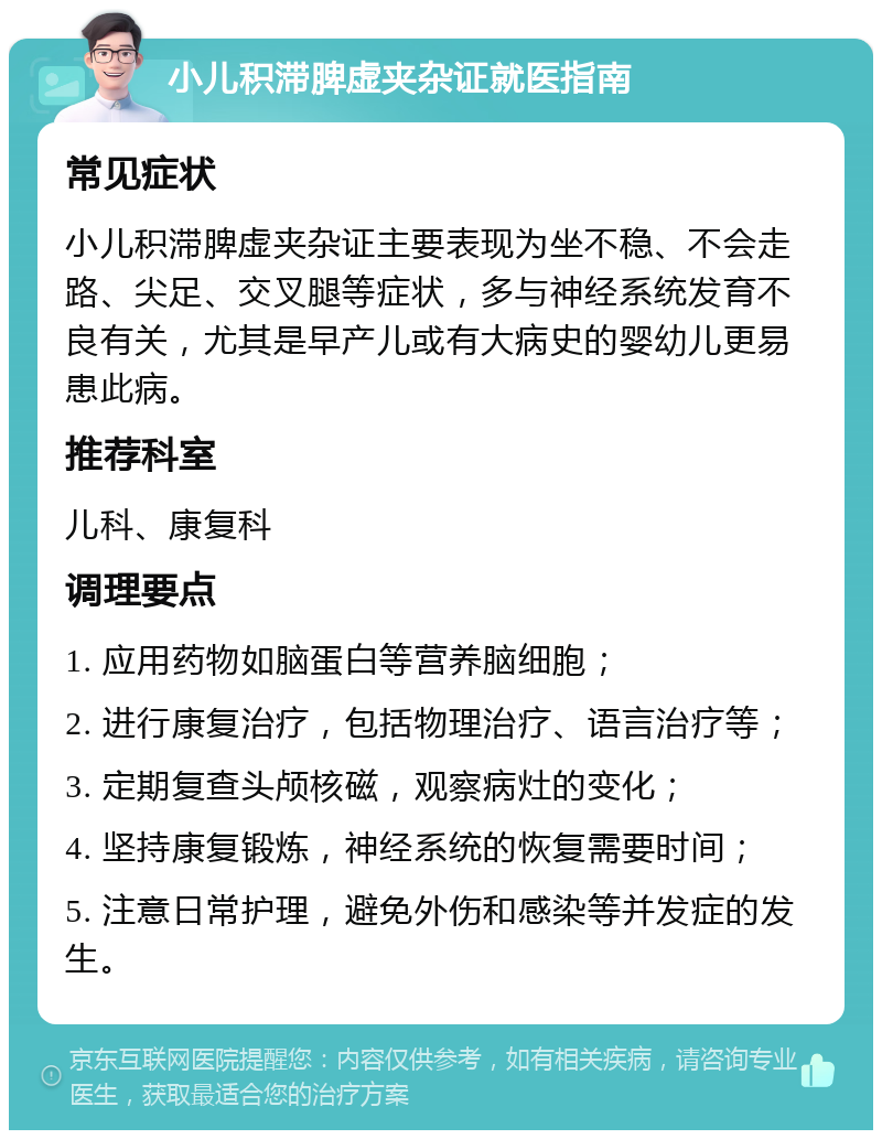 小儿积滞脾虚夹杂证就医指南 常见症状 小儿积滞脾虚夹杂证主要表现为坐不稳、不会走路、尖足、交叉腿等症状，多与神经系统发育不良有关，尤其是早产儿或有大病史的婴幼儿更易患此病。 推荐科室 儿科、康复科 调理要点 1. 应用药物如脑蛋白等营养脑细胞； 2. 进行康复治疗，包括物理治疗、语言治疗等； 3. 定期复查头颅核磁，观察病灶的变化； 4. 坚持康复锻炼，神经系统的恢复需要时间； 5. 注意日常护理，避免外伤和感染等并发症的发生。