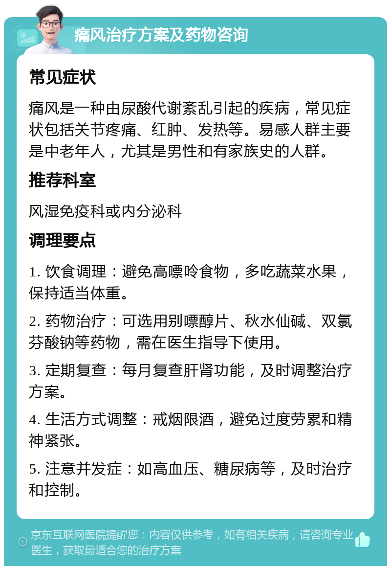 痛风治疗方案及药物咨询 常见症状 痛风是一种由尿酸代谢紊乱引起的疾病，常见症状包括关节疼痛、红肿、发热等。易感人群主要是中老年人，尤其是男性和有家族史的人群。 推荐科室 风湿免疫科或内分泌科 调理要点 1. 饮食调理：避免高嘌呤食物，多吃蔬菜水果，保持适当体重。 2. 药物治疗：可选用别嘌醇片、秋水仙碱、双氯芬酸钠等药物，需在医生指导下使用。 3. 定期复查：每月复查肝肾功能，及时调整治疗方案。 4. 生活方式调整：戒烟限酒，避免过度劳累和精神紧张。 5. 注意并发症：如高血压、糖尿病等，及时治疗和控制。