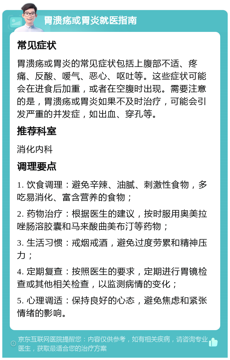 胃溃疡或胃炎就医指南 常见症状 胃溃疡或胃炎的常见症状包括上腹部不适、疼痛、反酸、嗳气、恶心、呕吐等。这些症状可能会在进食后加重，或者在空腹时出现。需要注意的是，胃溃疡或胃炎如果不及时治疗，可能会引发严重的并发症，如出血、穿孔等。 推荐科室 消化内科 调理要点 1. 饮食调理：避免辛辣、油腻、刺激性食物，多吃易消化、富含营养的食物； 2. 药物治疗：根据医生的建议，按时服用奥美拉唑肠溶胶囊和马来酸曲美布汀等药物； 3. 生活习惯：戒烟戒酒，避免过度劳累和精神压力； 4. 定期复查：按照医生的要求，定期进行胃镜检查或其他相关检查，以监测病情的变化； 5. 心理调适：保持良好的心态，避免焦虑和紧张情绪的影响。