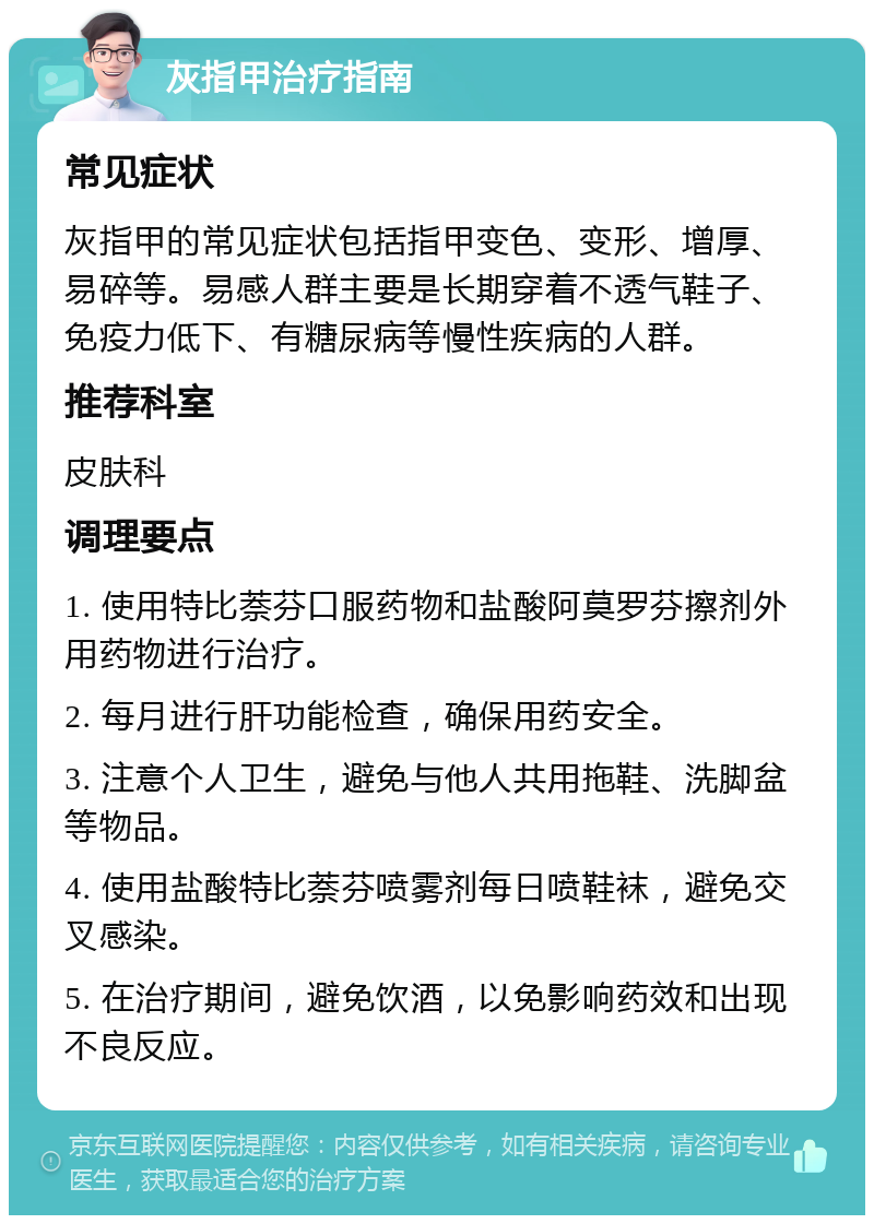 灰指甲治疗指南 常见症状 灰指甲的常见症状包括指甲变色、变形、增厚、易碎等。易感人群主要是长期穿着不透气鞋子、免疫力低下、有糖尿病等慢性疾病的人群。 推荐科室 皮肤科 调理要点 1. 使用特比萘芬口服药物和盐酸阿莫罗芬擦剂外用药物进行治疗。 2. 每月进行肝功能检查，确保用药安全。 3. 注意个人卫生，避免与他人共用拖鞋、洗脚盆等物品。 4. 使用盐酸特比萘芬喷雾剂每日喷鞋袜，避免交叉感染。 5. 在治疗期间，避免饮酒，以免影响药效和出现不良反应。