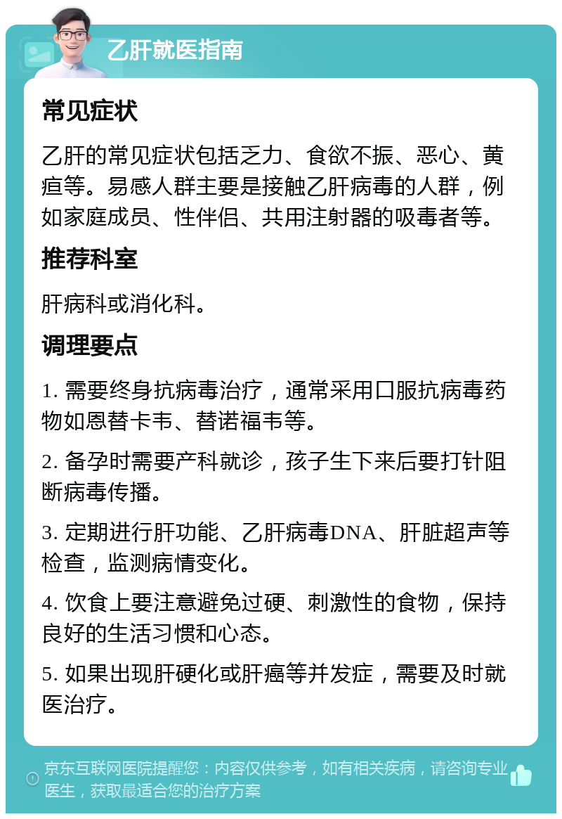 乙肝就医指南 常见症状 乙肝的常见症状包括乏力、食欲不振、恶心、黄疸等。易感人群主要是接触乙肝病毒的人群，例如家庭成员、性伴侣、共用注射器的吸毒者等。 推荐科室 肝病科或消化科。 调理要点 1. 需要终身抗病毒治疗，通常采用口服抗病毒药物如恩替卡韦、替诺福韦等。 2. 备孕时需要产科就诊，孩子生下来后要打针阻断病毒传播。 3. 定期进行肝功能、乙肝病毒DNA、肝脏超声等检查，监测病情变化。 4. 饮食上要注意避免过硬、刺激性的食物，保持良好的生活习惯和心态。 5. 如果出现肝硬化或肝癌等并发症，需要及时就医治疗。