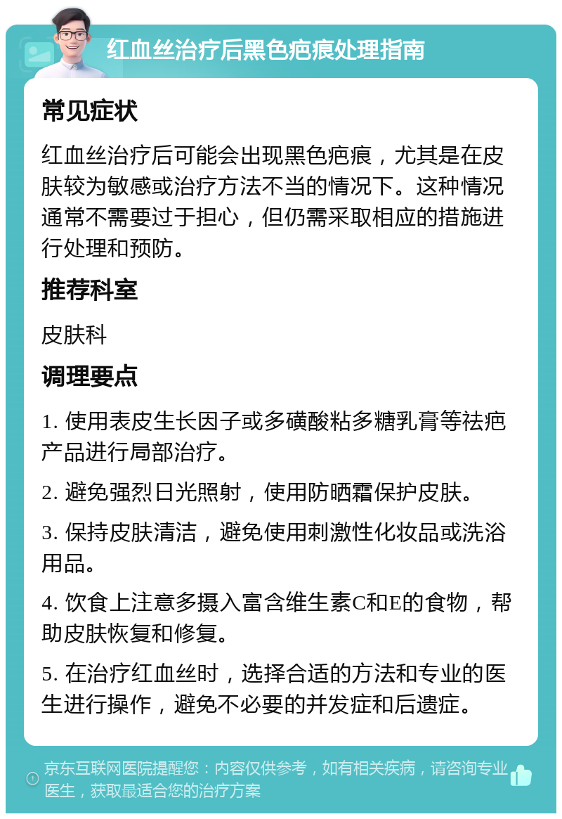 红血丝治疗后黑色疤痕处理指南 常见症状 红血丝治疗后可能会出现黑色疤痕，尤其是在皮肤较为敏感或治疗方法不当的情况下。这种情况通常不需要过于担心，但仍需采取相应的措施进行处理和预防。 推荐科室 皮肤科 调理要点 1. 使用表皮生长因子或多磺酸粘多糖乳膏等祛疤产品进行局部治疗。 2. 避免强烈日光照射，使用防晒霜保护皮肤。 3. 保持皮肤清洁，避免使用刺激性化妆品或洗浴用品。 4. 饮食上注意多摄入富含维生素C和E的食物，帮助皮肤恢复和修复。 5. 在治疗红血丝时，选择合适的方法和专业的医生进行操作，避免不必要的并发症和后遗症。