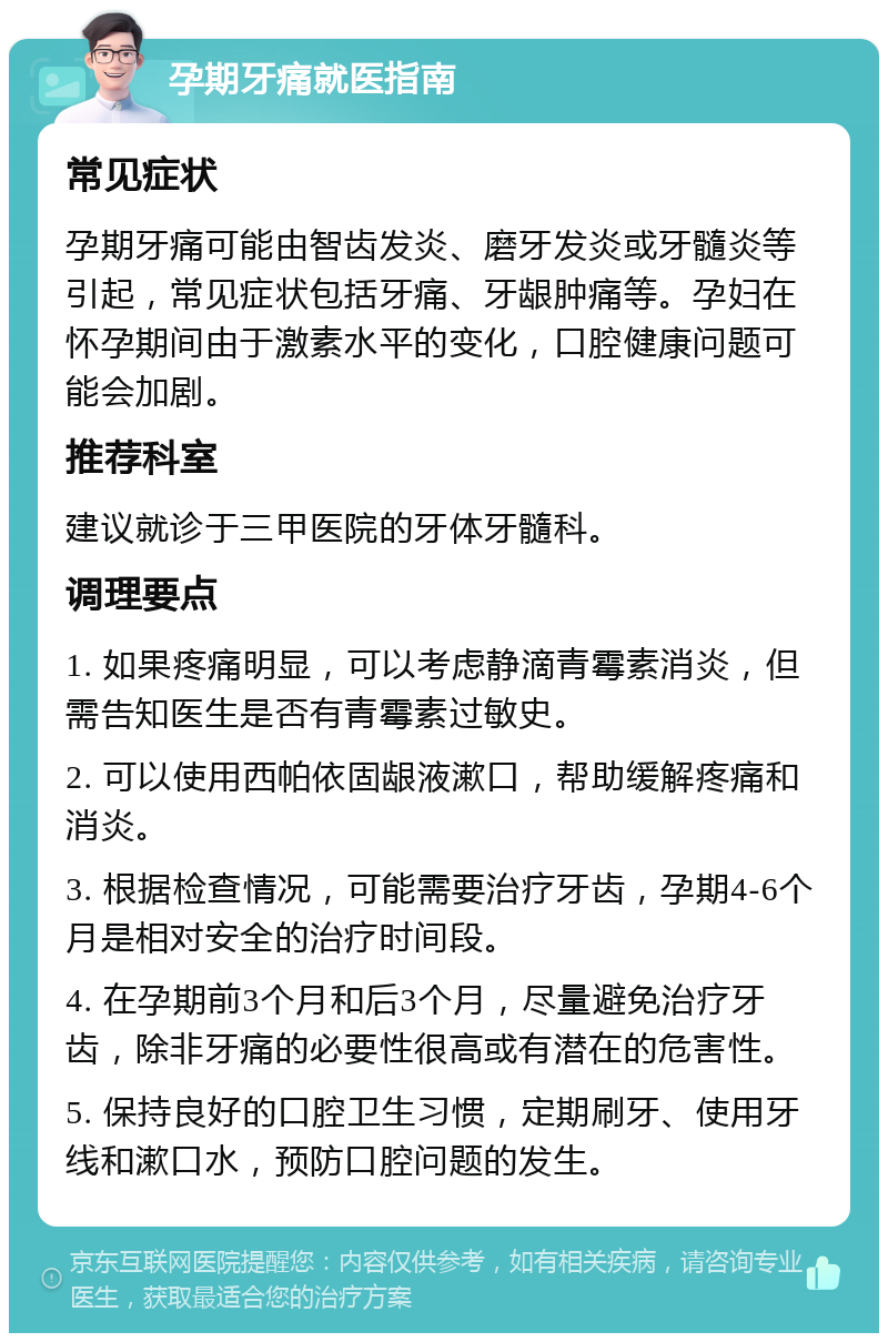 孕期牙痛就医指南 常见症状 孕期牙痛可能由智齿发炎、磨牙发炎或牙髓炎等引起，常见症状包括牙痛、牙龈肿痛等。孕妇在怀孕期间由于激素水平的变化，口腔健康问题可能会加剧。 推荐科室 建议就诊于三甲医院的牙体牙髓科。 调理要点 1. 如果疼痛明显，可以考虑静滴青霉素消炎，但需告知医生是否有青霉素过敏史。 2. 可以使用西帕依固龈液漱口，帮助缓解疼痛和消炎。 3. 根据检查情况，可能需要治疗牙齿，孕期4-6个月是相对安全的治疗时间段。 4. 在孕期前3个月和后3个月，尽量避免治疗牙齿，除非牙痛的必要性很高或有潜在的危害性。 5. 保持良好的口腔卫生习惯，定期刷牙、使用牙线和漱口水，预防口腔问题的发生。