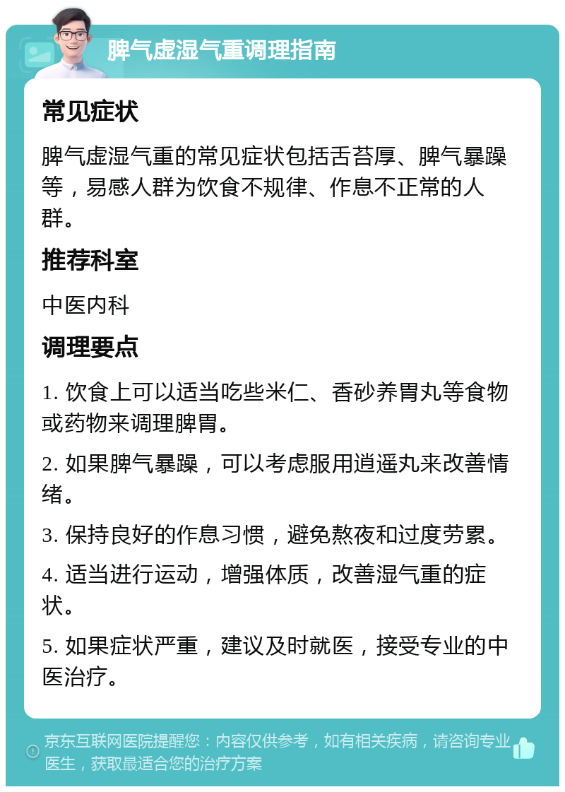 脾气虚湿气重调理指南 常见症状 脾气虚湿气重的常见症状包括舌苔厚、脾气暴躁等，易感人群为饮食不规律、作息不正常的人群。 推荐科室 中医内科 调理要点 1. 饮食上可以适当吃些米仁、香砂养胃丸等食物或药物来调理脾胃。 2. 如果脾气暴躁，可以考虑服用逍遥丸来改善情绪。 3. 保持良好的作息习惯，避免熬夜和过度劳累。 4. 适当进行运动，增强体质，改善湿气重的症状。 5. 如果症状严重，建议及时就医，接受专业的中医治疗。