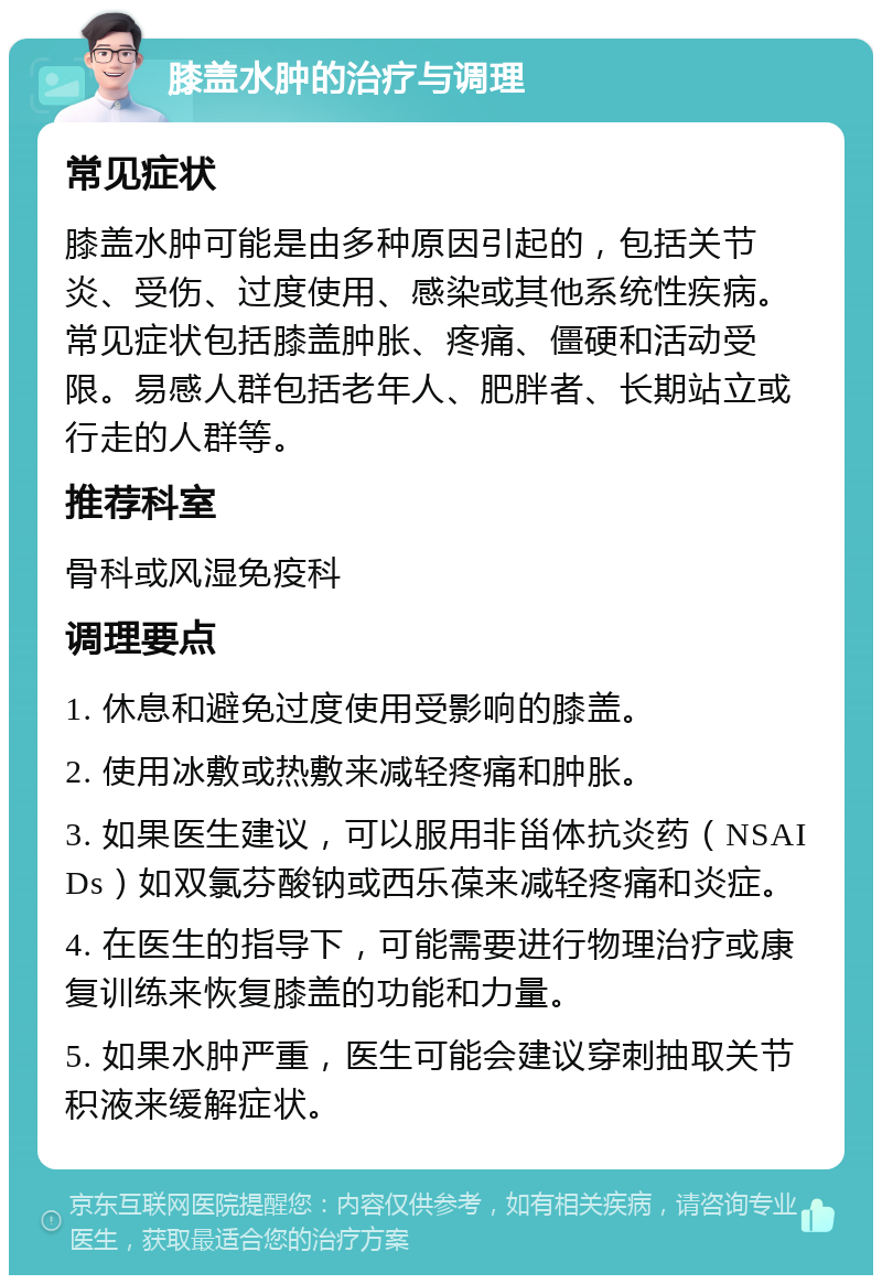 膝盖水肿的治疗与调理 常见症状 膝盖水肿可能是由多种原因引起的，包括关节炎、受伤、过度使用、感染或其他系统性疾病。常见症状包括膝盖肿胀、疼痛、僵硬和活动受限。易感人群包括老年人、肥胖者、长期站立或行走的人群等。 推荐科室 骨科或风湿免疫科 调理要点 1. 休息和避免过度使用受影响的膝盖。 2. 使用冰敷或热敷来减轻疼痛和肿胀。 3. 如果医生建议，可以服用非甾体抗炎药（NSAIDs）如双氯芬酸钠或西乐葆来减轻疼痛和炎症。 4. 在医生的指导下，可能需要进行物理治疗或康复训练来恢复膝盖的功能和力量。 5. 如果水肿严重，医生可能会建议穿刺抽取关节积液来缓解症状。