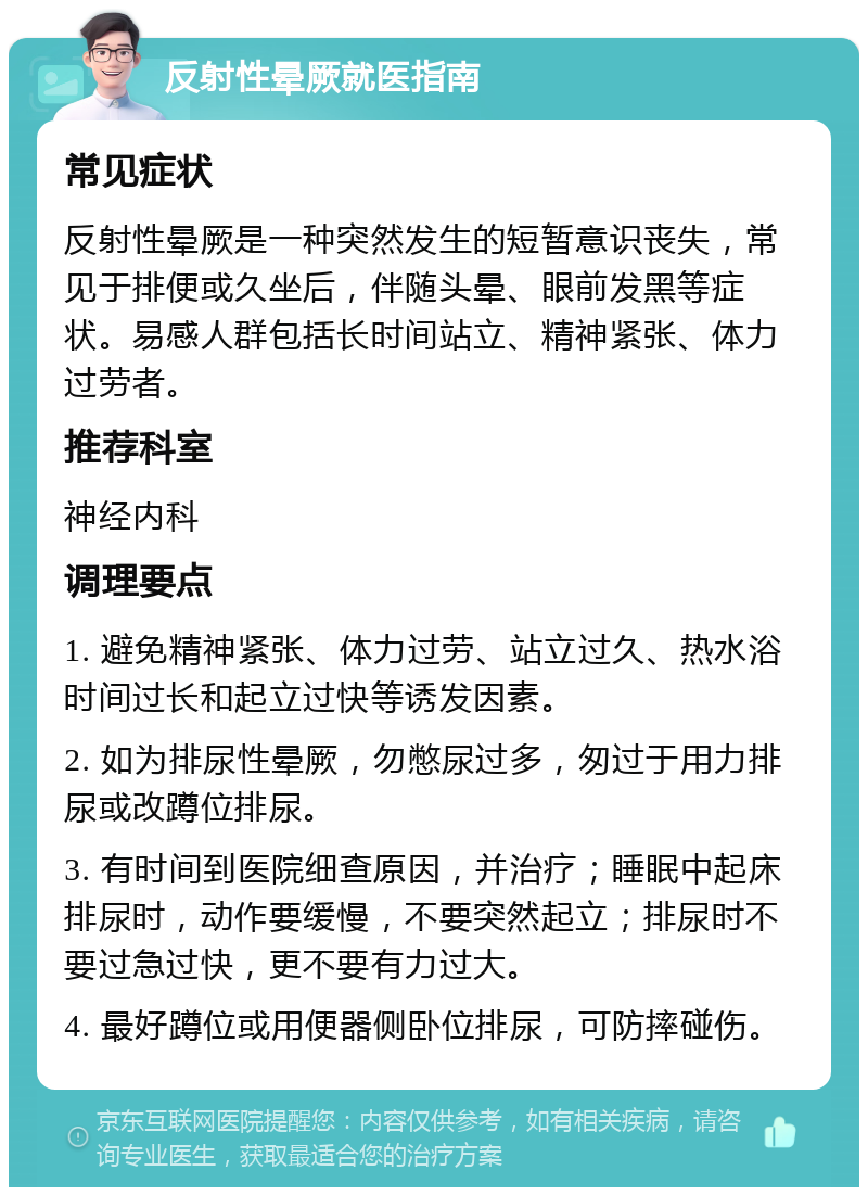 反射性晕厥就医指南 常见症状 反射性晕厥是一种突然发生的短暂意识丧失，常见于排便或久坐后，伴随头晕、眼前发黑等症状。易感人群包括长时间站立、精神紧张、体力过劳者。 推荐科室 神经内科 调理要点 1. 避免精神紧张、体力过劳、站立过久、热水浴时间过长和起立过快等诱发因素。 2. 如为排尿性晕厥，勿憋尿过多，匆过于用力排尿或改蹲位排尿。 3. 有时间到医院细查原因，并治疗；睡眠中起床排尿时，动作要缓慢，不要突然起立；排尿时不要过急过快，更不要有力过大。 4. 最好蹲位或用便器侧卧位排尿，可防摔碰伤。