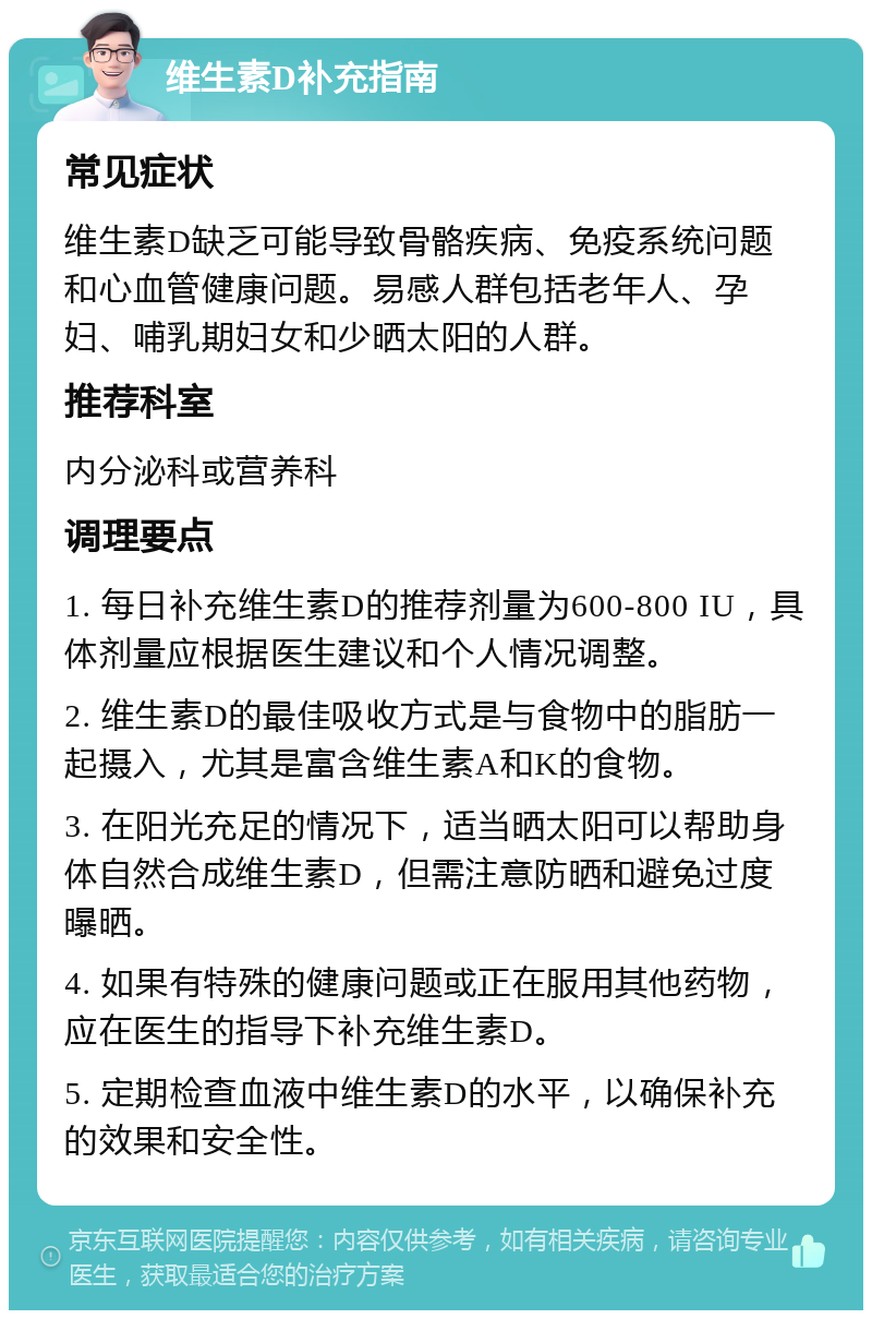 维生素D补充指南 常见症状 维生素D缺乏可能导致骨骼疾病、免疫系统问题和心血管健康问题。易感人群包括老年人、孕妇、哺乳期妇女和少晒太阳的人群。 推荐科室 内分泌科或营养科 调理要点 1. 每日补充维生素D的推荐剂量为600-800 IU，具体剂量应根据医生建议和个人情况调整。 2. 维生素D的最佳吸收方式是与食物中的脂肪一起摄入，尤其是富含维生素A和K的食物。 3. 在阳光充足的情况下，适当晒太阳可以帮助身体自然合成维生素D，但需注意防晒和避免过度曝晒。 4. 如果有特殊的健康问题或正在服用其他药物，应在医生的指导下补充维生素D。 5. 定期检查血液中维生素D的水平，以确保补充的效果和安全性。