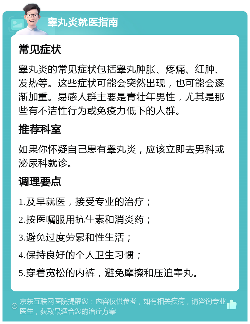 睾丸炎就医指南 常见症状 睾丸炎的常见症状包括睾丸肿胀、疼痛、红肿、发热等。这些症状可能会突然出现，也可能会逐渐加重。易感人群主要是青壮年男性，尤其是那些有不洁性行为或免疫力低下的人群。 推荐科室 如果你怀疑自己患有睾丸炎，应该立即去男科或泌尿科就诊。 调理要点 1.及早就医，接受专业的治疗； 2.按医嘱服用抗生素和消炎药； 3.避免过度劳累和性生活； 4.保持良好的个人卫生习惯； 5.穿着宽松的内裤，避免摩擦和压迫睾丸。