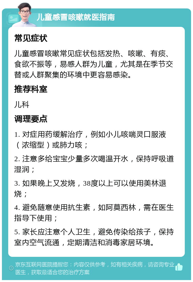 儿童感冒咳嗽就医指南 常见症状 儿童感冒咳嗽常见症状包括发热、咳嗽、有痰、食欲不振等，易感人群为儿童，尤其是在季节交替或人群聚集的环境中更容易感染。 推荐科室 儿科 调理要点 1. 对症用药缓解治疗，例如小儿咳喘灵口服液（浓缩型）或肺力咳； 2. 注意多给宝宝少量多次喝温开水，保持呼吸道湿润； 3. 如果晚上又发烧，38度以上可以使用美林退烧； 4. 避免随意使用抗生素，如阿莫西林，需在医生指导下使用； 5. 家长应注意个人卫生，避免传染给孩子，保持室内空气流通，定期清洁和消毒家居环境。