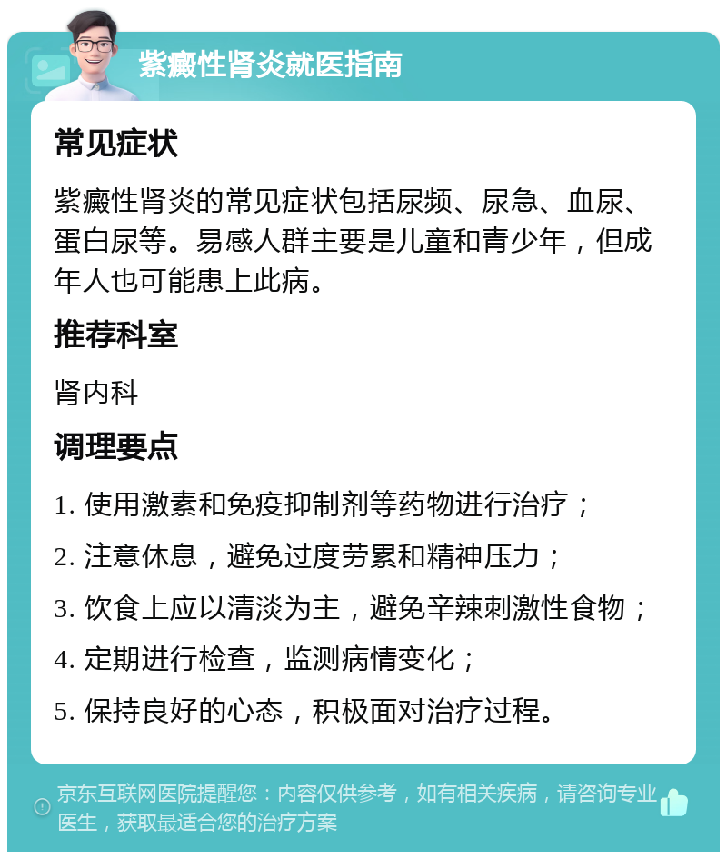 紫癜性肾炎就医指南 常见症状 紫癜性肾炎的常见症状包括尿频、尿急、血尿、蛋白尿等。易感人群主要是儿童和青少年，但成年人也可能患上此病。 推荐科室 肾内科 调理要点 1. 使用激素和免疫抑制剂等药物进行治疗； 2. 注意休息，避免过度劳累和精神压力； 3. 饮食上应以清淡为主，避免辛辣刺激性食物； 4. 定期进行检查，监测病情变化； 5. 保持良好的心态，积极面对治疗过程。