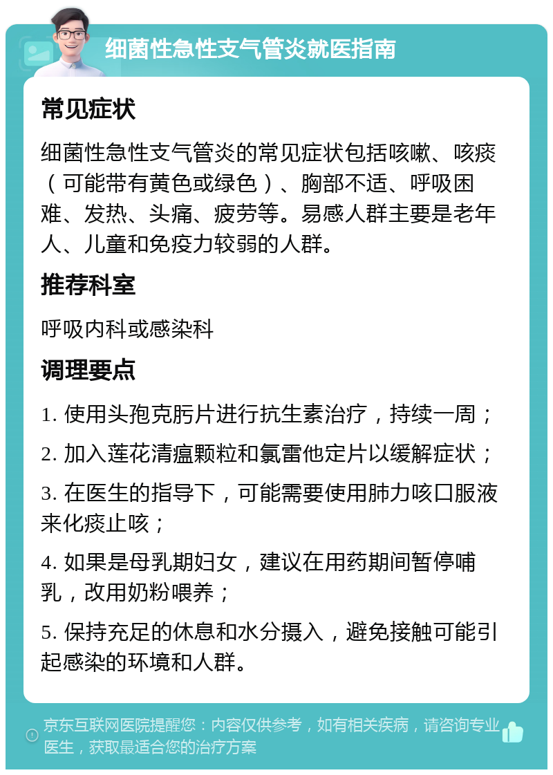 细菌性急性支气管炎就医指南 常见症状 细菌性急性支气管炎的常见症状包括咳嗽、咳痰（可能带有黄色或绿色）、胸部不适、呼吸困难、发热、头痛、疲劳等。易感人群主要是老年人、儿童和免疫力较弱的人群。 推荐科室 呼吸内科或感染科 调理要点 1. 使用头孢克肟片进行抗生素治疗，持续一周； 2. 加入莲花清瘟颗粒和氯雷他定片以缓解症状； 3. 在医生的指导下，可能需要使用肺力咳口服液来化痰止咳； 4. 如果是母乳期妇女，建议在用药期间暂停哺乳，改用奶粉喂养； 5. 保持充足的休息和水分摄入，避免接触可能引起感染的环境和人群。