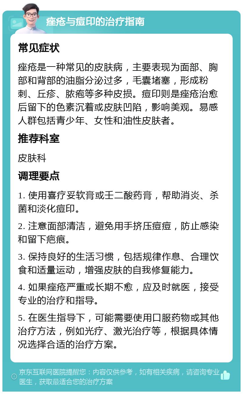 痤疮与痘印的治疗指南 常见症状 痤疮是一种常见的皮肤病，主要表现为面部、胸部和背部的油脂分泌过多，毛囊堵塞，形成粉刺、丘疹、脓疱等多种皮损。痘印则是痤疮治愈后留下的色素沉着或皮肤凹陷，影响美观。易感人群包括青少年、女性和油性皮肤者。 推荐科室 皮肤科 调理要点 1. 使用喜疗妥软膏或壬二酸药膏，帮助消炎、杀菌和淡化痘印。 2. 注意面部清洁，避免用手挤压痘痘，防止感染和留下疤痕。 3. 保持良好的生活习惯，包括规律作息、合理饮食和适量运动，增强皮肤的自我修复能力。 4. 如果痤疮严重或长期不愈，应及时就医，接受专业的治疗和指导。 5. 在医生指导下，可能需要使用口服药物或其他治疗方法，例如光疗、激光治疗等，根据具体情况选择合适的治疗方案。