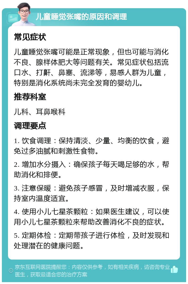 儿童睡觉张嘴的原因和调理 常见症状 儿童睡觉张嘴可能是正常现象，但也可能与消化不良、腺样体肥大等问题有关。常见症状包括流口水、打鼾、鼻塞、流涕等，易感人群为儿童，特别是消化系统尚未完全发育的婴幼儿。 推荐科室 儿科、耳鼻喉科 调理要点 1. 饮食调理：保持清淡、少量、均衡的饮食，避免过多油腻和刺激性食物。 2. 增加水分摄入：确保孩子每天喝足够的水，帮助消化和排便。 3. 注意保暖：避免孩子感冒，及时增减衣服，保持室内温度适宜。 4. 使用小儿七星茶颗粒：如果医生建议，可以使用小儿七星茶颗粒来帮助改善消化不良的症状。 5. 定期体检：定期带孩子进行体检，及时发现和处理潜在的健康问题。