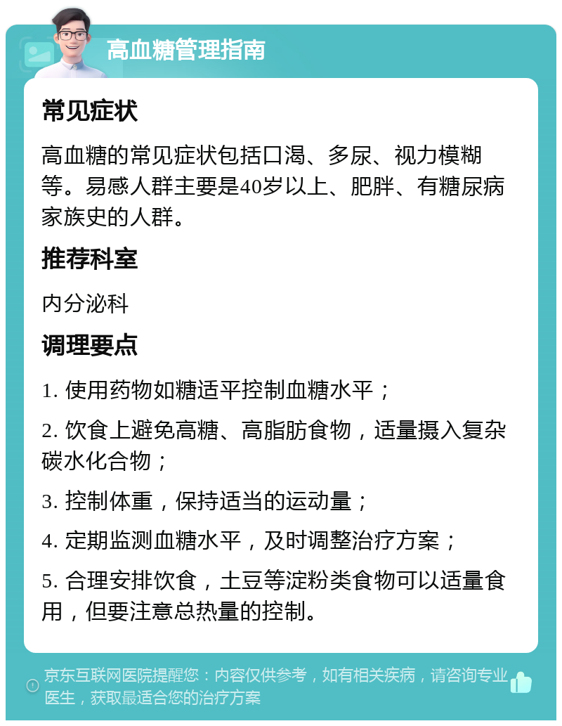 高血糖管理指南 常见症状 高血糖的常见症状包括口渴、多尿、视力模糊等。易感人群主要是40岁以上、肥胖、有糖尿病家族史的人群。 推荐科室 内分泌科 调理要点 1. 使用药物如糖适平控制血糖水平； 2. 饮食上避免高糖、高脂肪食物，适量摄入复杂碳水化合物； 3. 控制体重，保持适当的运动量； 4. 定期监测血糖水平，及时调整治疗方案； 5. 合理安排饮食，土豆等淀粉类食物可以适量食用，但要注意总热量的控制。