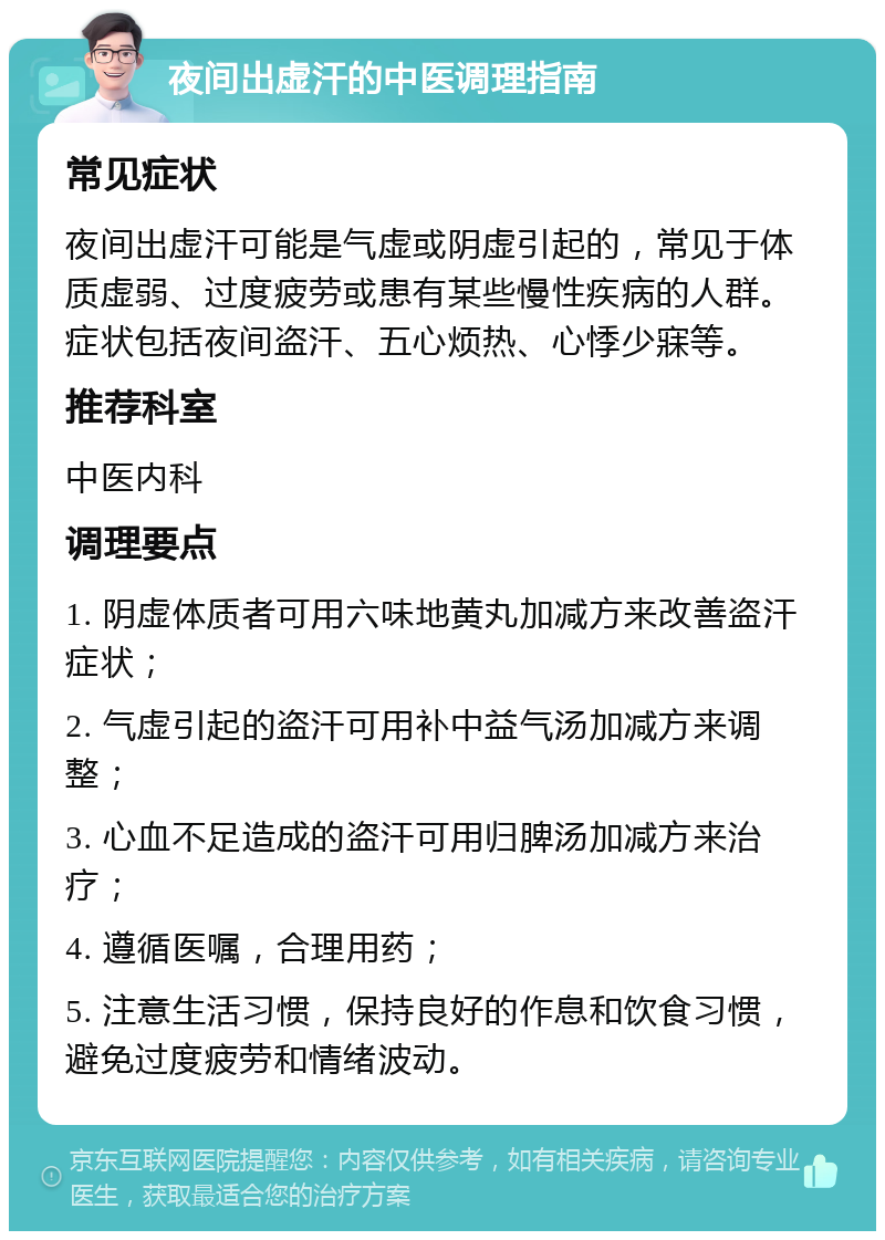 夜间出虚汗的中医调理指南 常见症状 夜间出虚汗可能是气虚或阴虚引起的，常见于体质虚弱、过度疲劳或患有某些慢性疾病的人群。症状包括夜间盗汗、五心烦热、心悸少寐等。 推荐科室 中医内科 调理要点 1. 阴虚体质者可用六味地黄丸加减方来改善盗汗症状； 2. 气虚引起的盗汗可用补中益气汤加减方来调整； 3. 心血不足造成的盗汗可用归脾汤加减方来治疗； 4. 遵循医嘱，合理用药； 5. 注意生活习惯，保持良好的作息和饮食习惯，避免过度疲劳和情绪波动。