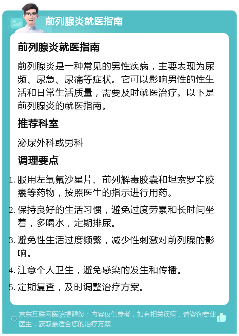 前列腺炎就医指南 前列腺炎就医指南 前列腺炎是一种常见的男性疾病，主要表现为尿频、尿急、尿痛等症状。它可以影响男性的性生活和日常生活质量，需要及时就医治疗。以下是前列腺炎的就医指南。 推荐科室 泌尿外科或男科 调理要点 服用左氧氟沙星片、前列解毒胶囊和坦索罗辛胶囊等药物，按照医生的指示进行用药。 保持良好的生活习惯，避免过度劳累和长时间坐着，多喝水，定期排尿。 避免性生活过度频繁，减少性刺激对前列腺的影响。 注意个人卫生，避免感染的发生和传播。 定期复查，及时调整治疗方案。