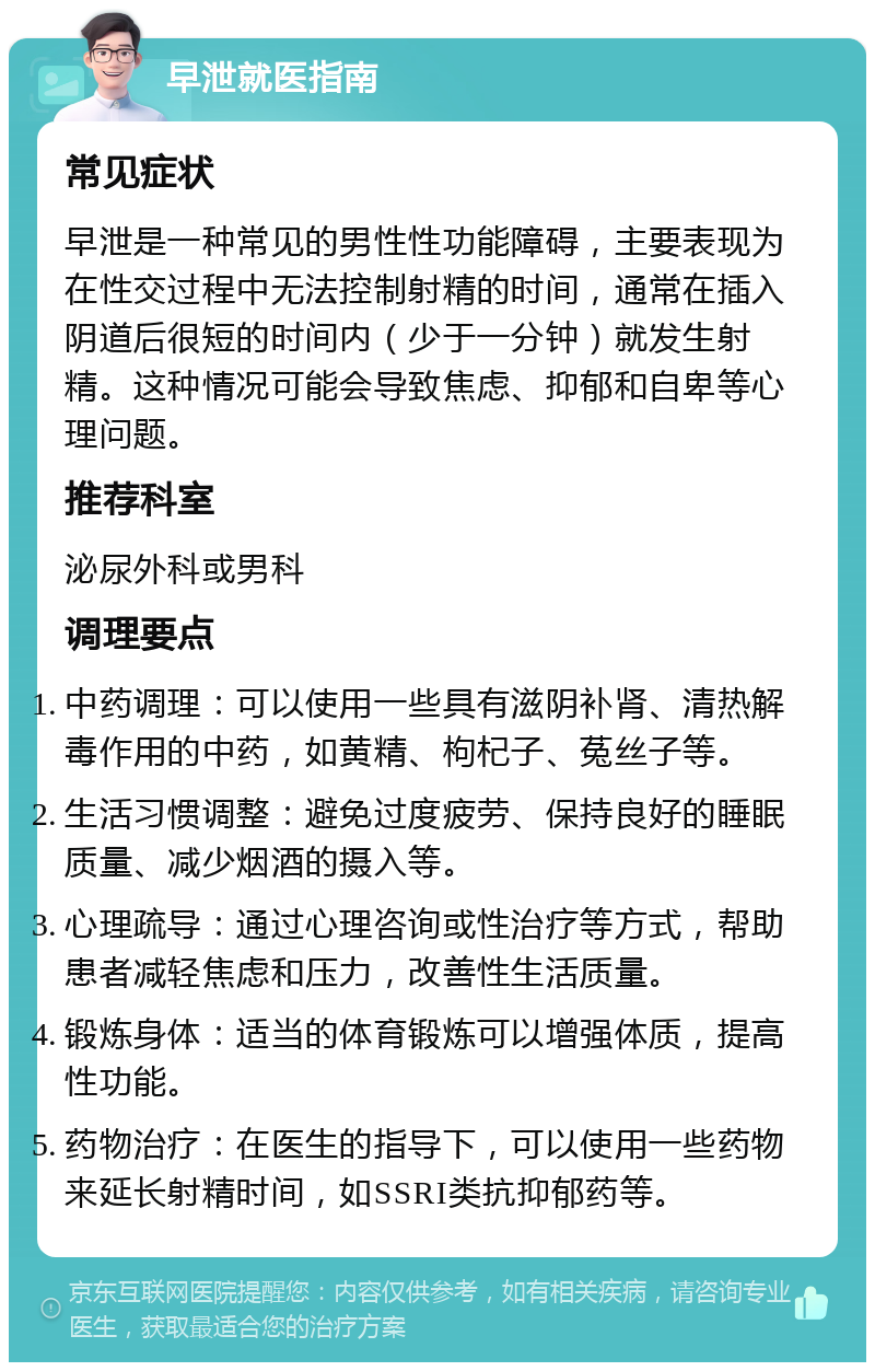 早泄就医指南 常见症状 早泄是一种常见的男性性功能障碍，主要表现为在性交过程中无法控制射精的时间，通常在插入阴道后很短的时间内（少于一分钟）就发生射精。这种情况可能会导致焦虑、抑郁和自卑等心理问题。 推荐科室 泌尿外科或男科 调理要点 中药调理：可以使用一些具有滋阴补肾、清热解毒作用的中药，如黄精、枸杞子、菟丝子等。 生活习惯调整：避免过度疲劳、保持良好的睡眠质量、减少烟酒的摄入等。 心理疏导：通过心理咨询或性治疗等方式，帮助患者减轻焦虑和压力，改善性生活质量。 锻炼身体：适当的体育锻炼可以增强体质，提高性功能。 药物治疗：在医生的指导下，可以使用一些药物来延长射精时间，如SSRI类抗抑郁药等。