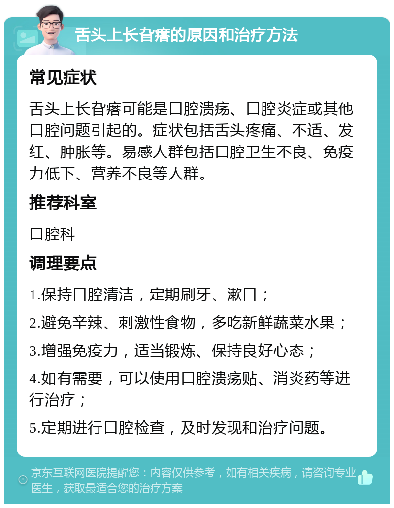 舌头上长旮瘩的原因和治疗方法 常见症状 舌头上长旮瘩可能是口腔溃疡、口腔炎症或其他口腔问题引起的。症状包括舌头疼痛、不适、发红、肿胀等。易感人群包括口腔卫生不良、免疫力低下、营养不良等人群。 推荐科室 口腔科 调理要点 1.保持口腔清洁，定期刷牙、漱口； 2.避免辛辣、刺激性食物，多吃新鲜蔬菜水果； 3.增强免疫力，适当锻炼、保持良好心态； 4.如有需要，可以使用口腔溃疡贴、消炎药等进行治疗； 5.定期进行口腔检查，及时发现和治疗问题。