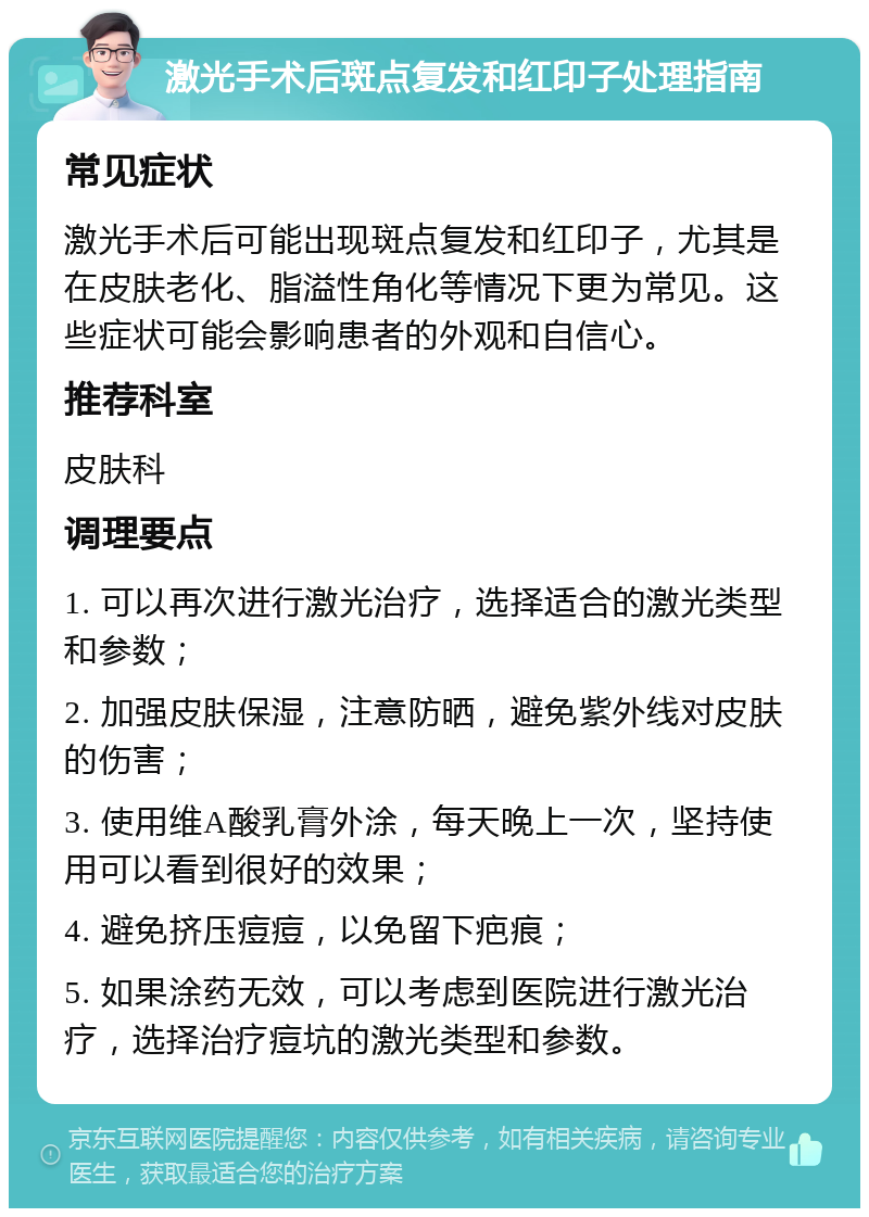 激光手术后斑点复发和红印子处理指南 常见症状 激光手术后可能出现斑点复发和红印子，尤其是在皮肤老化、脂溢性角化等情况下更为常见。这些症状可能会影响患者的外观和自信心。 推荐科室 皮肤科 调理要点 1. 可以再次进行激光治疗，选择适合的激光类型和参数； 2. 加强皮肤保湿，注意防晒，避免紫外线对皮肤的伤害； 3. 使用维A酸乳膏外涂，每天晚上一次，坚持使用可以看到很好的效果； 4. 避免挤压痘痘，以免留下疤痕； 5. 如果涂药无效，可以考虑到医院进行激光治疗，选择治疗痘坑的激光类型和参数。