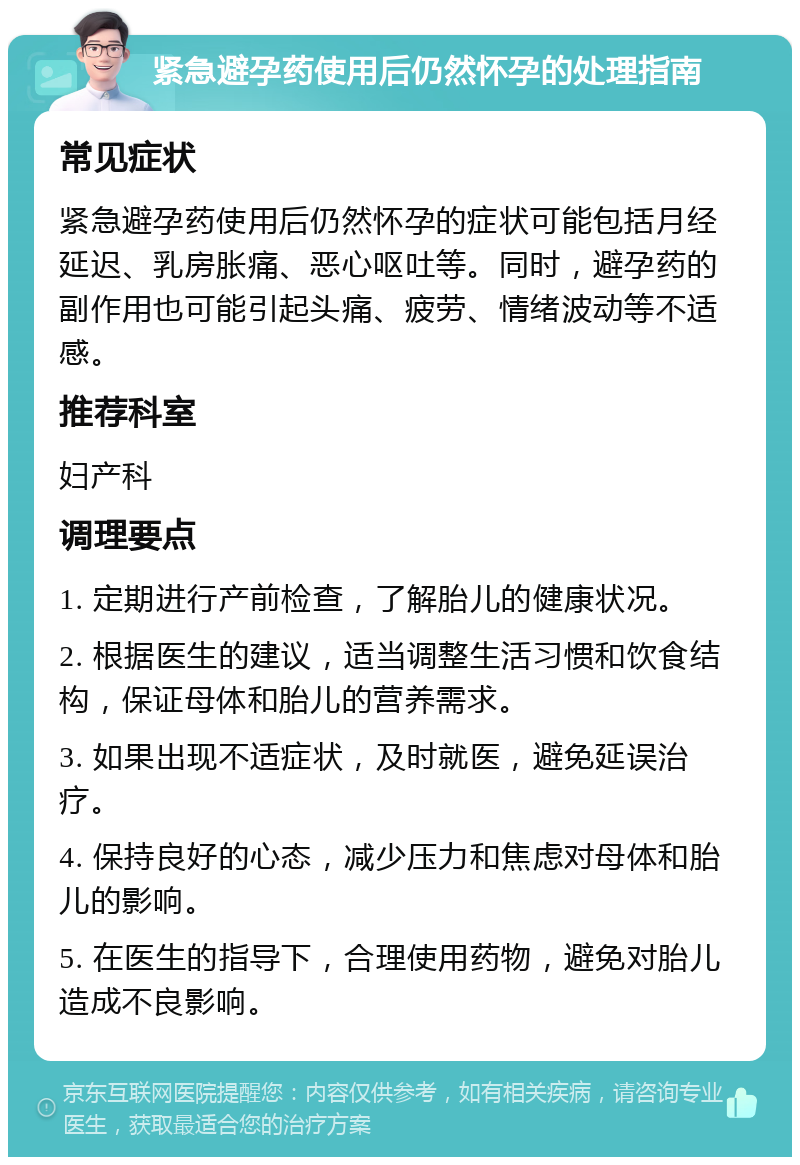 紧急避孕药使用后仍然怀孕的处理指南 常见症状 紧急避孕药使用后仍然怀孕的症状可能包括月经延迟、乳房胀痛、恶心呕吐等。同时，避孕药的副作用也可能引起头痛、疲劳、情绪波动等不适感。 推荐科室 妇产科 调理要点 1. 定期进行产前检查，了解胎儿的健康状况。 2. 根据医生的建议，适当调整生活习惯和饮食结构，保证母体和胎儿的营养需求。 3. 如果出现不适症状，及时就医，避免延误治疗。 4. 保持良好的心态，减少压力和焦虑对母体和胎儿的影响。 5. 在医生的指导下，合理使用药物，避免对胎儿造成不良影响。