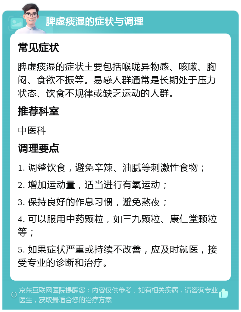 脾虚痰湿的症状与调理 常见症状 脾虚痰湿的症状主要包括喉咙异物感、咳嗽、胸闷、食欲不振等。易感人群通常是长期处于压力状态、饮食不规律或缺乏运动的人群。 推荐科室 中医科 调理要点 1. 调整饮食，避免辛辣、油腻等刺激性食物； 2. 增加运动量，适当进行有氧运动； 3. 保持良好的作息习惯，避免熬夜； 4. 可以服用中药颗粒，如三九颗粒、康仁堂颗粒等； 5. 如果症状严重或持续不改善，应及时就医，接受专业的诊断和治疗。