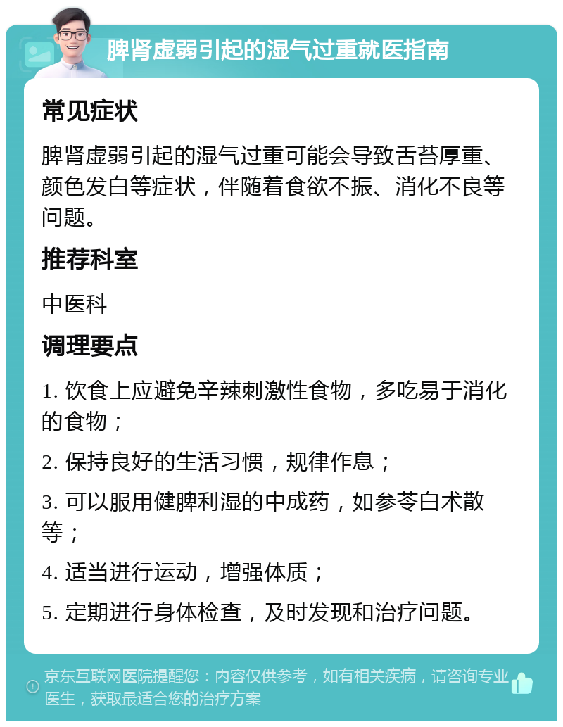 脾肾虚弱引起的湿气过重就医指南 常见症状 脾肾虚弱引起的湿气过重可能会导致舌苔厚重、颜色发白等症状，伴随着食欲不振、消化不良等问题。 推荐科室 中医科 调理要点 1. 饮食上应避免辛辣刺激性食物，多吃易于消化的食物； 2. 保持良好的生活习惯，规律作息； 3. 可以服用健脾利湿的中成药，如参苓白术散等； 4. 适当进行运动，增强体质； 5. 定期进行身体检查，及时发现和治疗问题。