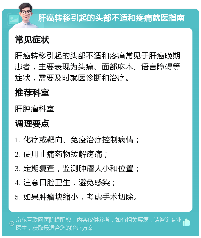 肝癌转移引起的头部不适和疼痛就医指南 常见症状 肝癌转移引起的头部不适和疼痛常见于肝癌晚期患者，主要表现为头痛、面部麻木、语言障碍等症状，需要及时就医诊断和治疗。 推荐科室 肝肿瘤科室 调理要点 1. 化疗或靶向、免疫治疗控制病情； 2. 使用止痛药物缓解疼痛； 3. 定期复查，监测肿瘤大小和位置； 4. 注意口腔卫生，避免感染； 5. 如果肿瘤块缩小，考虑手术切除。