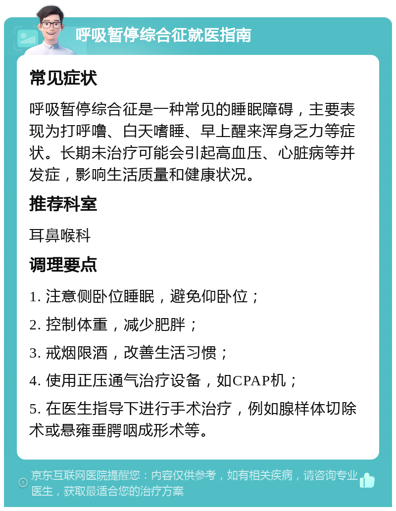 呼吸暂停综合征就医指南 常见症状 呼吸暂停综合征是一种常见的睡眠障碍，主要表现为打呼噜、白天嗜睡、早上醒来浑身乏力等症状。长期未治疗可能会引起高血压、心脏病等并发症，影响生活质量和健康状况。 推荐科室 耳鼻喉科 调理要点 1. 注意侧卧位睡眠，避免仰卧位； 2. 控制体重，减少肥胖； 3. 戒烟限酒，改善生活习惯； 4. 使用正压通气治疗设备，如CPAP机； 5. 在医生指导下进行手术治疗，例如腺样体切除术或悬雍垂腭咽成形术等。